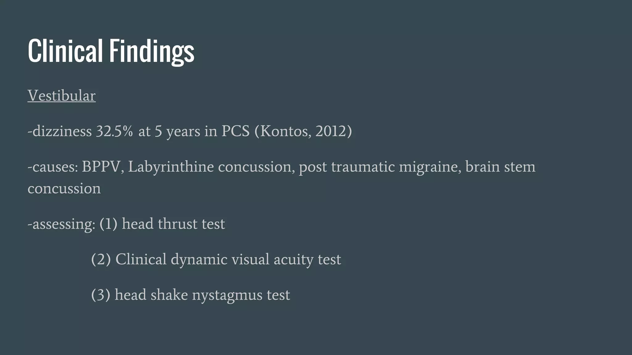 Clinical Findings
Vestibular
-dizziness 32.5% at 5 years in PCS (Kontos, 2012)
-causes: BPPV, Labyrinthine concussion, post traumatic migraine, brain stem
concussion
-assessing: (1) head thrust test
(2) Clinical dynamic visual acuity test
(3) head shake nystagmus test
 