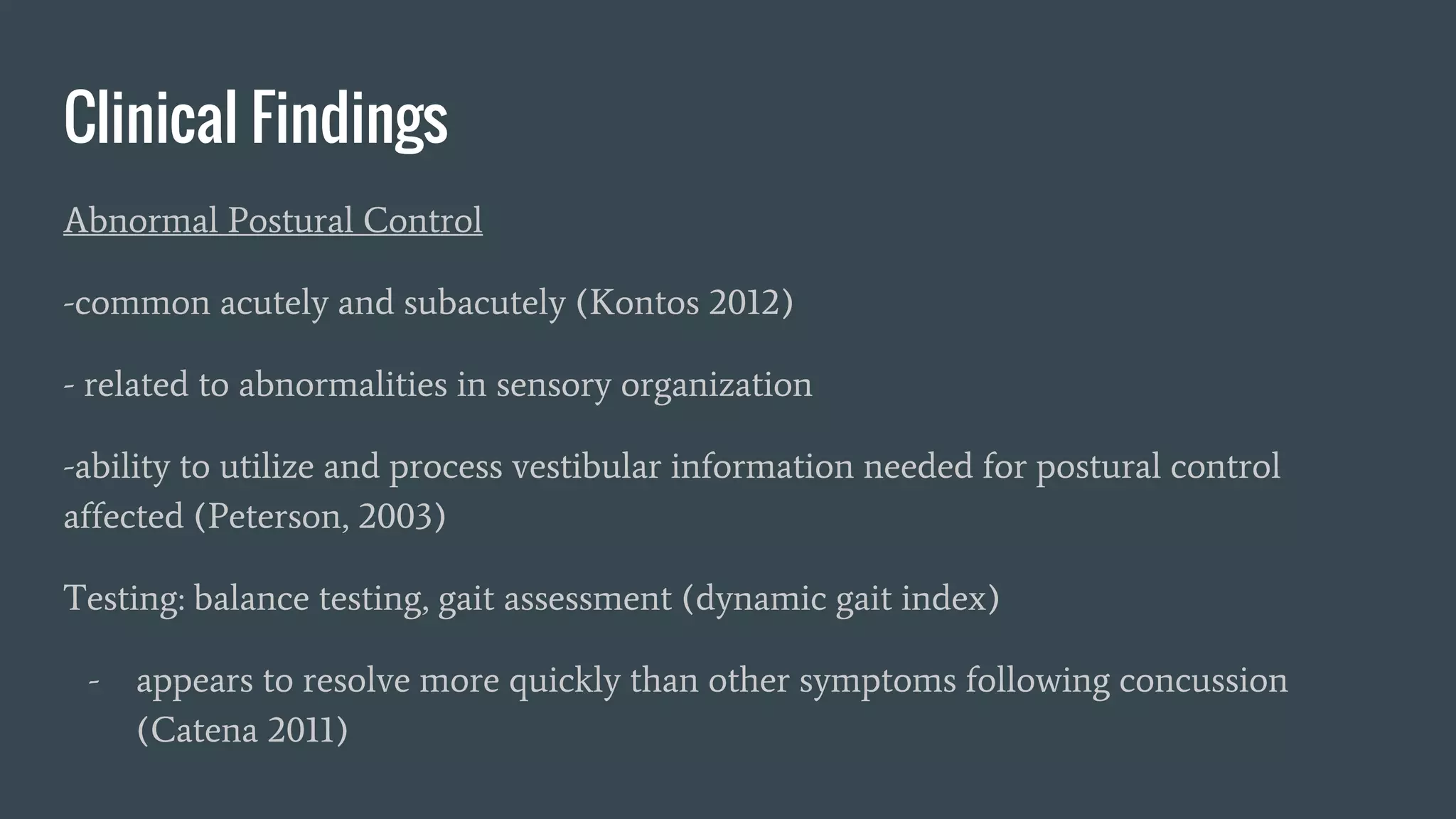 Clinical Findings
Abnormal Postural Control
-common acutely and subacutely (Kontos 2012)
- related to abnormalities in sensory organization
-ability to utilize and process vestibular information needed for postural control
affected (Peterson, 2003)
Testing: balance testing, gait assessment (dynamic gait index)
- appears to resolve more quickly than other symptoms following concussion
(Catena 2011)
 