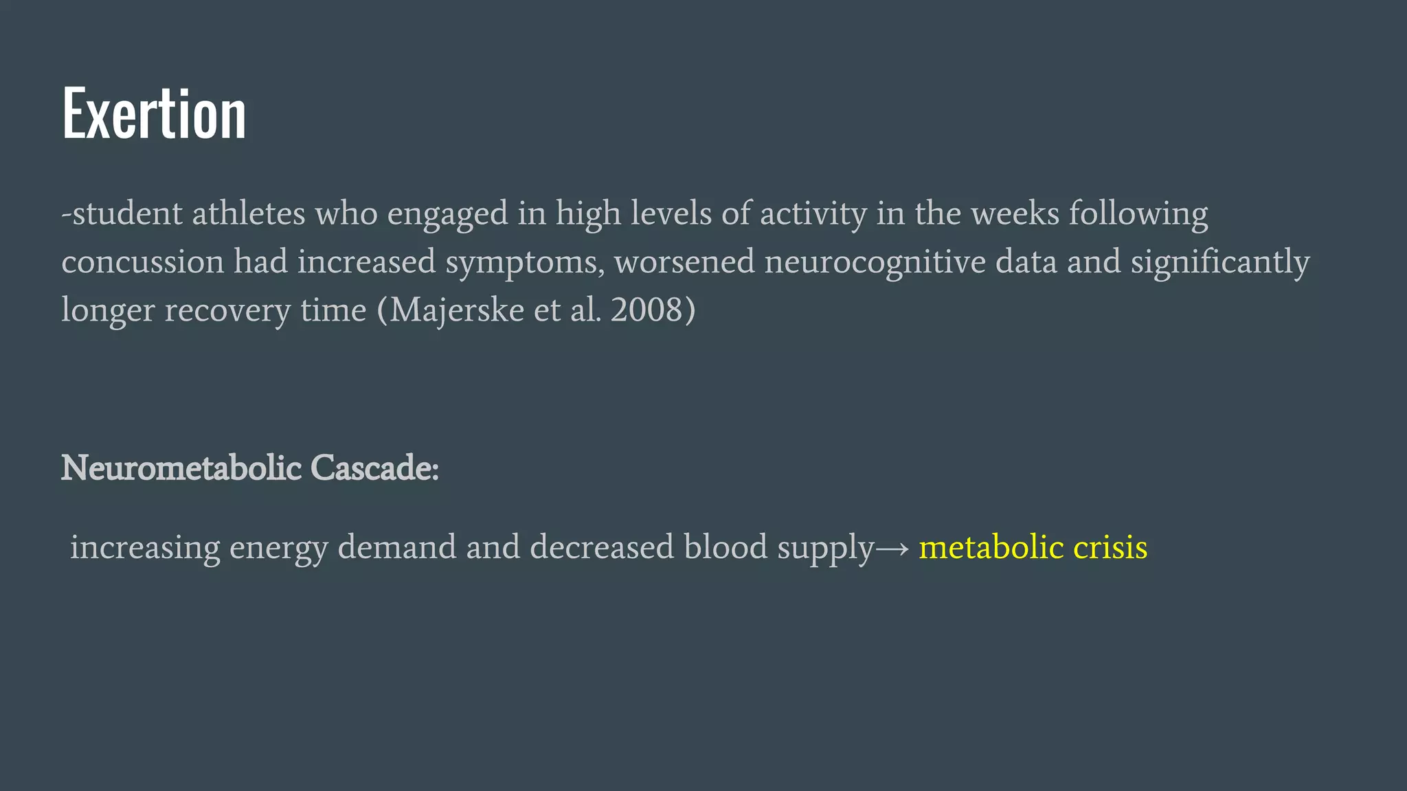 Exertion
-student athletes who engaged in high levels of activity in the weeks following
concussion had increased symptoms, worsened neurocognitive data and significantly
longer recovery time (Majerske et al. 2008)
Neurometabolic Cascade:
increasing energy demand and decreased blood supply→ metabolic crisis
 