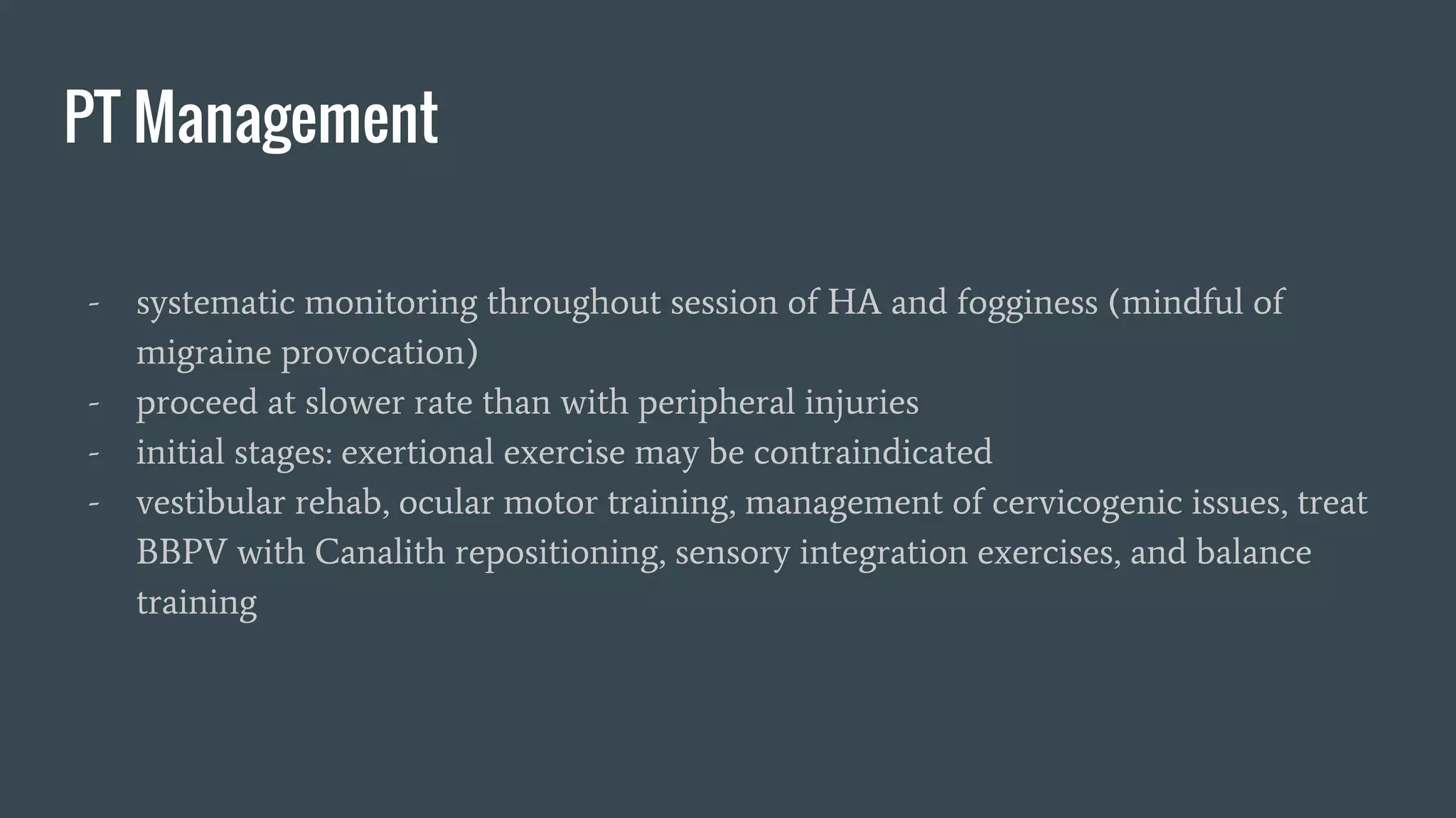PT Management
- systematic monitoring throughout session of HA and fogginess (mindful of
migraine provocation)
- proceed at slower rate than with peripheral injuries
- initial stages: exertional exercise may be contraindicated
- vestibular rehab, ocular motor training, management of cervicogenic issues, treat
BBPV with Canalith repositioning, sensory integration exercises, and balance
training
 