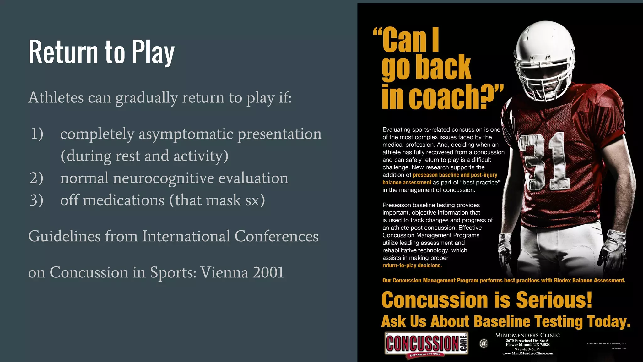 Return to Play
Athletes can gradually return to play if:
1) completely asymptomatic presentation
(during rest and activity)
2) normal neurocognitive evaluation
3) off medications (that mask sx)
Guidelines from International Conferences
on Concussion in Sports: Vienna 2001
 