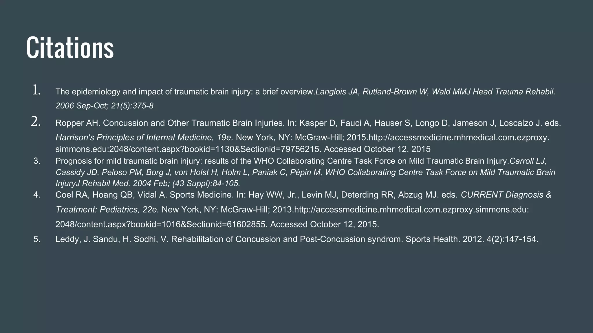 Citations
1. The epidemiology and impact of traumatic brain injury: a brief overview.Langlois JA, Rutland-Brown W, Wald MMJ Head Trauma Rehabil.
2006 Sep-Oct; 21(5):375-8
2. Ropper AH. Concussion and Other Traumatic Brain Injuries. In: Kasper D, Fauci A, Hauser S, Longo D, Jameson J, Loscalzo J. eds.
Harrison's Principles of Internal Medicine, 19e. New York, NY: McGraw-Hill; 2015.http://accessmedicine.mhmedical.com.ezproxy.
simmons.edu:2048/content.aspx?bookid=1130&Sectionid=79756215. Accessed October 12, 2015
3. Prognosis for mild traumatic brain injury: results of the WHO Collaborating Centre Task Force on Mild Traumatic Brain Injury.Carroll LJ,
Cassidy JD, Peloso PM, Borg J, von Holst H, Holm L, Paniak C, Pépin M, WHO Collaborating Centre Task Force on Mild Traumatic Brain
InjuryJ Rehabil Med. 2004 Feb; (43 Suppl):84-105.
4. Coel RA, Hoang QB, Vidal A. Sports Medicine. In: Hay WW, Jr., Levin MJ, Deterding RR, Abzug MJ. eds. CURRENT Diagnosis &
Treatment: Pediatrics, 22e. New York, NY: McGraw-Hill; 2013.http://accessmedicine.mhmedical.com.ezproxy.simmons.edu:
2048/content.aspx?bookid=1016&Sectionid=61602855. Accessed October 12, 2015.
5. Leddy, J. Sandu, H. Sodhi, V. Rehabilitation of Concussion and Post-Concussion syndrom. Sports Health. 2012. 4(2):147-154.
 