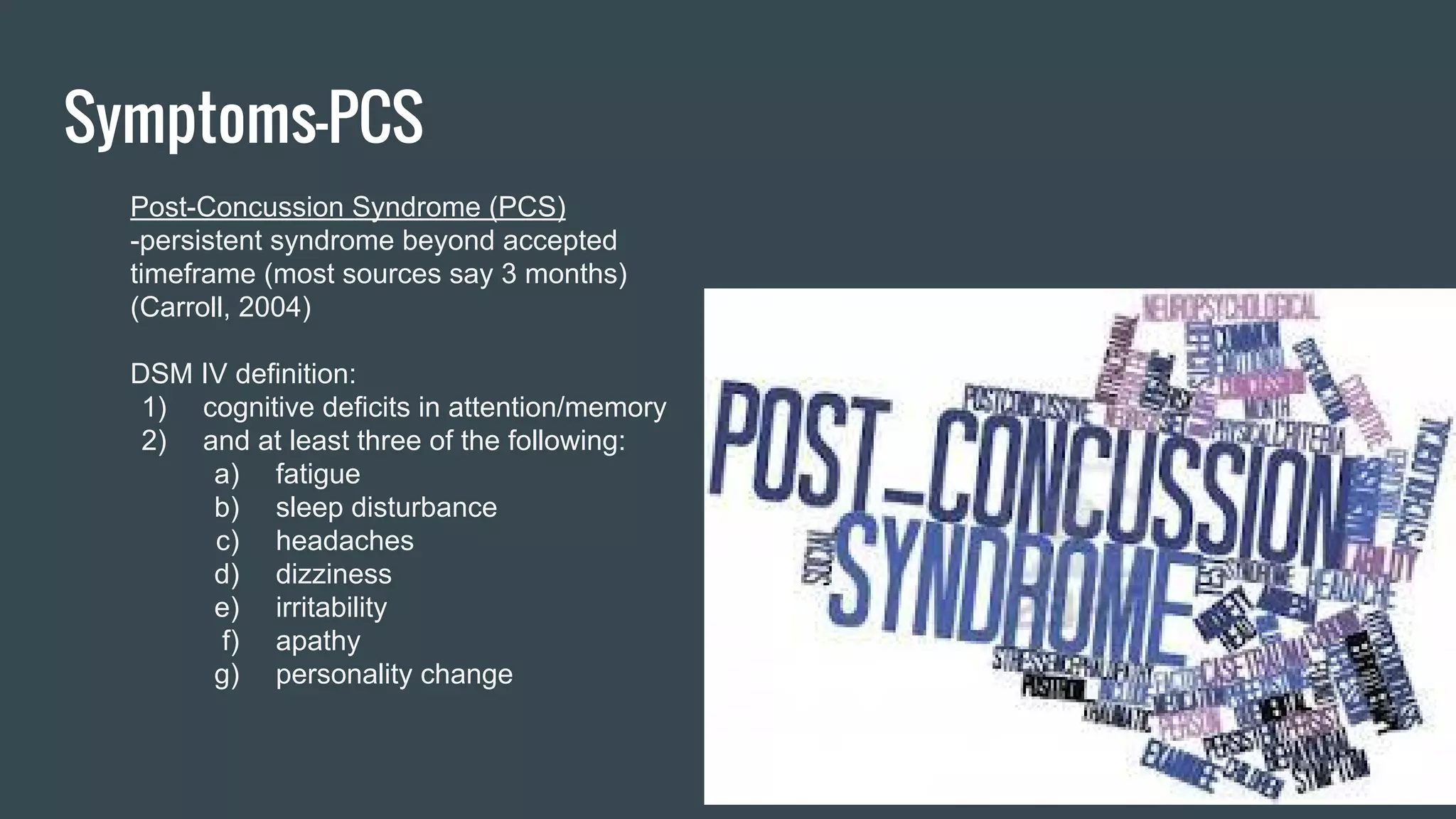 Symptoms-PCS
Post-Concussion Syndrome (PCS)
-persistent syndrome beyond accepted
timeframe (most sources say 3 months)
(Carroll, 2004)
DSM IV definition:
1) cognitive deficits in attention/memory
2) and at least three of the following:
a) fatigue
b) sleep disturbance
c) headaches
d) dizziness
e) irritability
f) apathy
g) personality change
 