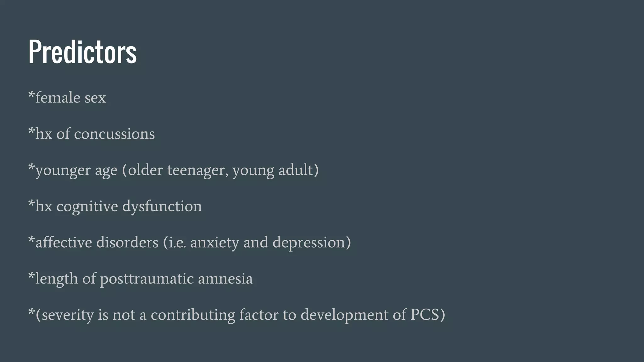 Predictors
*female sex
*hx of concussions
*younger age (older teenager, young adult)
*hx cognitive dysfunction
*affective disorders (i.e. anxiety and depression)
*length of posttraumatic amnesia
*(severity is not a contributing factor to development of PCS)
 