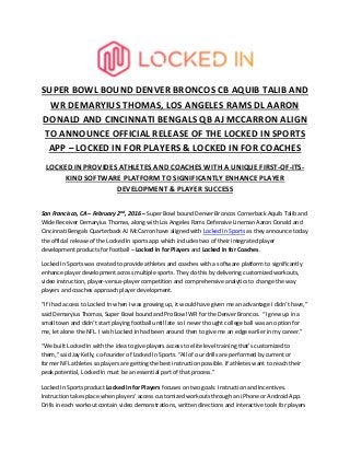 SUPER BOWL BOUND DENVER BRONCOS CB AQUIB TALIB AND
WR DEMARYIUS THOMAS, LOS ANGELES RAMS DL AARON
DONALD AND CINCINNATI BENGALS QB AJ MCCARRON ALIGN
TO ANNOUNCE OFFICIAL RELEASE OF THE LOCKED IN SPORTS
APP – LOCKED IN FOR PLAYERS & LOCKED IN FOR COACHES
LOCKED IN PROVIDES ATHLETES AND COACHES WITH A UNIQUE FIRST-OF-ITS-
KIND SOFTWARE PLATFORM TO SIGNIFICANTLY ENHANCE PLAYER
DEVELOPMENT & PLAYER SUCCESS
San Francisco, CA – February 2nd
, 2016 – Super Bowl bound Denver Broncos Cornerback Aquib Talib and
Wide Receiver Demaryius Thomas, along with Los Angeles Rams Defensive Lineman Aaron Donald and
Cincinnati Bengals Quarterback AJ McCarron have aligned with Locked In Sports as they announce today
the official release of the Locked In sports app which includes two of their integrated player
development products for football – Locked In for Players and Locked In for Coaches.
Locked In Sports was created to provide athletes and coaches with a software platform to significantly
enhance player development across multiple sports. They do this by delivering customized workouts,
video instruction, player-versus-player competition and comprehensive analytics to change the way
players and coaches approach player development.
“If I had access to Locked In when I was growing up, it would have given me an advantage I didn’t have,”
said Demaryius Thomas, Super Bowl bound and Pro Bowl WR for the Denver Broncos. “I grew up in a
small town and didn’t start playing football until late so I never thought college ball was an option for
me, let alone the NFL. I wish Locked In had been around then to give me an edge earlier in my career.”
“We built Locked In with the idea to give players access to elite level training that’s customized to
them,” said Jay Kelly, co-founder of Locked In Sports. “All of our drills are performed by current or
former NFL athletes so players are getting the best instruction possible. If athletes want to reach their
peak potential, Locked In must be an essential part of that process.”
Locked In Sports product Locked In for Players focuses on two goals: Instruction and Incentives.
Instruction takes place when players’ access customized workouts through an iPhone or Android App.
Drills in each workout contain video demonstrations, written directions and interactive tools for players
 