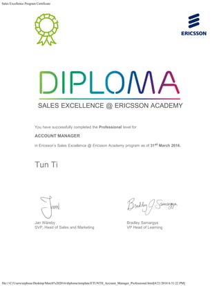 Sales Excellence Program Certificate
file:///C|/Users/eephsue/Desktop/March%202016/diploma/template/ETUNTII_Account_Manager_Professional.html[4/21/2016 6:31:22 PM]
   
SALES EXCELLENCE @ ERICSSON ACADEMY
   
You have successfully completed the Professional level for
ACCOUNT MANAGER
in Ericsson’s Sales Excellence @ Ericsson Academy program as of 31st March 2016.
Tun Ti
   
Jan Wäreby
SVP, Head of Sales and Marketing
Bradley Samargya
VP Head of Learning
   
 