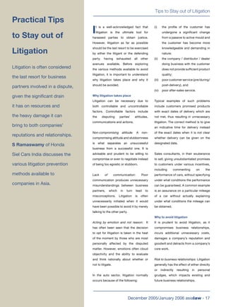 Tips to Stay out of Litigation
December 2005/January 2006 asialaw - 17
I
t is a well-acknowledged fact that
litigation is the ultimate tool for
harassed parties to obtain justice.
However, litigation as far as possible
should be the last resort to be exercised
by either the litigant or the defending
party, having exhausted all other
avenues available. Before exploring
the various methods available to avoid
litigation, it is important to understand
why litigation takes place and why it
should be avoided.
Why litigation takes place
Litigation can be necessary due to
both controllable and uncontrollable
factors. Controllable factors include
the disputing parties’ attitudes,
communications and actions.
Non-compromising attitude: A non-
compromising attitude and stubbornness
is what separates an unsuccessful
business from a successful one. It is
advisable and prudent to be willing to
compromise or even to negotiate instead
of being too egoistic or stubborn.
Lack of communication: Poor
communication produces unnecessary
misunderstandings between business
partners, which in turn lead to
misconceptions. Litigation is often
unnecessarily initiated when it would
have been possible to avoid it by merely
talking to the other party.
Acting by emotion and not reason: It
has often been seen that the decision
to opt for litigation is taken in the heat
of the moment by those who are most
personally affected by the disputed
matter. However, emotions often cloud
objectivity and the ability to evaluate
and think rationally about whether or
not to litigate.
In the auto sector, litigation normally
occurs because of the following:
(i) the proﬁle of the customer has
undergone a signiﬁcant change
from a passive to active mould and
the customer has become more
knowledgeable and demanding in
nature;
(ii) the company / distributor / dealer
doing business with the customer
does not provide sufﬁcient product
quality;
(iii) poor customer service (pre/during/
post-delivery), and
(iv) poor after-sales service.
Typical examples of such problems
include customers promised products
with exact dates of delivery which are
not met, thus resulting in unnecessary
litigation. The correct method is to give
an indicative time for delivery instead
of the exact dates when it is not clear
whether delivery can be given on the
designated date.
Sales consultants, in their exuberance
to sell, giving unsubstantiated promises
to customers under various incentives,
including commenting on the
performance of cars, without specifying
under what conditions the performance
can be guaranteed. A common example
is an assurance on a particular mileage
of a car without actually explaining
under what conditions the mileage can
be obtained.
Why to avoid litigation
It is prudent to avoid litigation, as it
compromises business relationships,
incurs additional unnecessary costs,
damages a company’s reputation and
goodwill and detracts from a company’s
core work.
Risk to business relationships: Litigation
generally has the effect of either directly
or indirectly resulting in personal
grudges, which impacts existing and
future business relationships.
Practical Tips
to Stay out of
Litigation
Litigation is often considered
the last resort for business
partners involved in a dispute,
given the signiﬁcant drain
it has on resources and
the heavy damage it can
bring to both companies’
reputations and relationships.
S Ramaswamy of Honda
Siel Cars India discusses the
various litigation prevention
methods available to
companies in Asia.
 