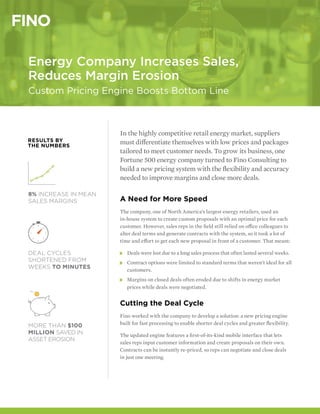 In the highly competitive retail energy market, suppliers
must differentiate themselves with low prices and packages
tailored to meet customer needs. To grow its business, one
Fortune 500 energy company turned to Fino Consulting to
build a new pricing system with the flexibility and accuracy
needed to improve margins and close more deals.
A Need for More Speed
The company, one of North America’s largest energy retailers, used an
in-house system to create custom proposals with an optimal price for each
customer. However, sales reps in the field still relied on office colleagues to
alter deal terms and generate contracts with the system, so it took a lot of
time and effort to get each new proposal in front of a customer. That meant:
»» Deals were lost due to a long sales process that often lasted several weeks.
»» Contract options were limited to standard terms that weren’t ideal for all
customers.
»» Margins on closed deals often eroded due to shifts in energy market
prices while deals were negotiated.
Cutting the Deal Cycle
Fino worked with the company to develop a solution: a new pricing engine
built for fast processing to enable shorter deal cycles and greater flexibility.
The updated engine features a first-of-its-kind mobile interface that lets
sales reps input customer information and create proposals on their own.
Contracts can be instantly re-priced, so reps can negotiate and close deals
in just one meeting.
Energy Company Increases Sales,
Reduces Margin Erosion
Custom Pricing Engine Boosts Bottom Line
MORE THAN $100
MILLION SAVED IN
ASSET EROSION
8% INCREASE IN MEAN
SALES MARGINS
RESULTS BY
THE NUMBERS
DEAL CYCLES
SHORTENED FROM
WEEKS TO MINUTES
 