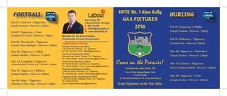 GAA FIXTURES
2016
Come on the Premier!
Provided by Alan Kelly TD,
For a Clinic Appointment, Call:
P: 067 34190;
E: office@alankelly.ie; W: www.alankelly.ie
Feb 13: Tipperary v Dublin
(Semple Stadium - Throw-in: 7.00pm)
Feb 21: Kilkenny v Tipperary
(Nowlan Park - Throw-in: 2.00pm)
Mar 06: Tipperary v Waterford
(Semple Stadium - Throw-in: 2.30pm)
Mar 13: Galway v Tipperary
(Pearse Stadium, Salthill - Throw-in: 2.00pm)
Mar 20: Tipperary v Cork
(Semple Stadium - Throw-in: 2.00pm)
HURLING
CONSTITUENCY OFFICES
Nenagh Constituency Office:
1 Summerhill, Nenagh, Co. Tipperary;
Ph: 067 34190; Email: office@alankelly.ie
Thurles Constituency Office:
Slievenamon Road, Thurles, Co. Tipperary;
Ph: 0504 58458; Email: thurlesreps@alankelly.ie
Clonmel Constituency Office:
28 Parnell Street, Clonmel, Co. Tipperary;
Ph: 052 6127544; Email: clonmelreps@alankelly.ie
Roscrea Constituency Office:
Limerick Street, Roscrea, Co. Tipperary;
Ph: 050 524328; Email: roscreareps@alankelly.ie
Tipperary Town Constituency Office:
5 Church Street, Tipperary Town, Co. Tipperary;
Ph: 052 6127544;
Email: tipperarytownreps@alankelly.ie
Minister for the Environment,
Community & Local Government
FOOTBALL
Jan 31: Limerick v Tipperary
(Gaelic Grounds - Throw-in: 2.00pm)
Feb 07: Tipperary v Clare
(Clonmel GAA Field - Throw-in: 2.00pm)
Feb 28: Westmeath v Tipperary
(Cusack Park, Mullingar - Throw-in: 2.00pm)
Mar 06: Tipperary v Offaly
(Semple Stadium - Throw-in: 12.45pm)
Mar 13: Longford v Tipperary
(Glennon Brother’s Pearse Park - Throw-in: 2.00pm)
Mar 27: Tipperary v Kildare
(Semple Stadium - Throw-in: 2.00pm)
Apr 03: Sligo v Tipperary
(Markievicz Park, Sligo - Throw-in: 3.00pm)
Alan Kelly TD
1 Summerhill, Nenagh
P: 067-34190
E: office@alankelly.ie
W: www.alankelly.ie
VOTE No. 1 Alan Kelly
Keep Tipperary at the Top Table
 