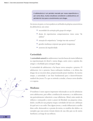 Módulo 3 | Como intervir precocemente: Prevenção e Intervenção Breve
p. 202
A adolescência é um período marcado por novas experiências e,
por conta disso, muitos estudiosos consideram a adolescência um
período de risco para o envolvimento com drogas.
Ao menos em parte, os riscos podem ser atribuídos às próprias características
da adolescência, tais como:
ƒƒ necessidade de aceitação pelo grupo de amigos
ƒƒ desejo de experimentar comportamentos vistos como “de
adultos”
ƒƒ sensação de onipotência: “comigo isso não acontece”
ƒƒ grandes mudanças corporais que geram insegurança
ƒƒ aumento da impulsividade
Curiosidade
A curiosidade natural dos adolescentes é um dos fatores de maior influência
na experimentação de álcool e outras drogas, assim como a opinião dos
amigos e a facilidade para conseguir drogas.
A curiosidade do adolescente o faz buscar novas sensações e prazeres. O
adolescente vive o presente, busca realizações imediatas, e os efeitos das
drogas vão ao encontro disso, proporcionando prazer imediato. Ao mesmo
tempo, a curiosidade é um fator fundamental para o desenvolvimento
saudável dos jovens. É o que os estimula a estudar, a buscar novos desafios
e se superar.
Modismo
O modismo é outro aspecto importante relacionado ao uso de substâncias
entre adolescentes, pois reflete a tendência do momento, e os adolescentes
são particularmente vulneráveis a essas influências. Afinal, estão saindo da
infância e começando a sentir o prazer da liberdade nas pequenas coisas,
desde a escolha de suas próprias roupas e atividades de lazer até a definição
de qual será o seu estilo. Para alguns jovens, a moda influenciará a escolha
desse estilo, destacando-se a pressão da turma, os modelos dos ídolos e os
exemplos que esses jovens tiveram dentro de casa (dos pais ou de outros
familiares), ao longo de sua infância.
 