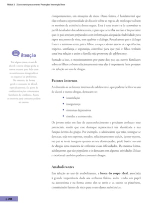 Módulo 3 | Como intervir precocemente: Prevenção e Intervenção Breve
p. 204
comportamento, em situações de risco. Dessa forma, é fundamental que
elas tenham a oportunidade de discutir sobre as regras, de modo que saibam
os motivos da existência dessas regras. Essa é uma maneira de aproveitar o
perfil desafiador dos adolescentes, e para que se tenha sucesso é importante
que os pais estejam preparados com informação adequada e habilidade para
expor seu ponto de vista, sem quebrar o diálogo. Ressaltamos que o diálogo
franco e amistoso entre pais e filhos, em que existam trocas de experiências,
respeito, confiança e segurança, contribui para que pais e filhos tenham
uma boa relação e assim a família seja protetora do adolescente.
Somado a isso, o monitoramento por parte dos pais ou outros familiares
sobre os filhos e o bom relacionamento entre eles é importante fator protetor
em relação ao uso de drogas.
Fatores internos
Analisando-se os fatores internos do adolescente, que podem facilitar o uso
de álcool e outras drogas, destacam-se:
ƒƒ insatisfação
ƒƒ insegurança
ƒƒ sintomas depressivos
ƒƒ timidez e extroversão.
Os jovens estão em fase de autoconhecimento e precisam conhecer seus
potenciais, sendo que esse destaque representará sua identidade e sua
função dentro do grupo. Por exemplo, o adolescente que não consegue se
destacar, seja nos esportes, estudos, relacionamentos sociais, dentre outros,
ou que se sente inseguro quanto ao seu desempenho, pode buscar no uso
de drogas uma maneira de enfrentar essas dificuldades. Da mesma forma,
adolescentes que são populares e se destacam em algumas atividades (físicas
e escolares) também podem consumir drogas.
Anabolizantes
Em relação ao uso de anabolizantes, a busca do corpo ideal, associada
à grande importância dada aos atributos físicos, acaba tendo um papel
na autoestima e na forma como eles se veem e os outros os percebem,
constituindo fatores de risco para o uso dessas substâncias.
Atenção
Em alguns casos, o uso de
álcool e outras drogas pode se
tornar recurso para lidar com
os sentimentos desagradáveis
ou esquecer os problemas.
No entanto, de forma
geral, o consumo de álcool,
especificamente, faz parte de
confraternizações e momentos
familiares do cotidiano. Assim,
os motivos para consumo podem
ser outros.
 