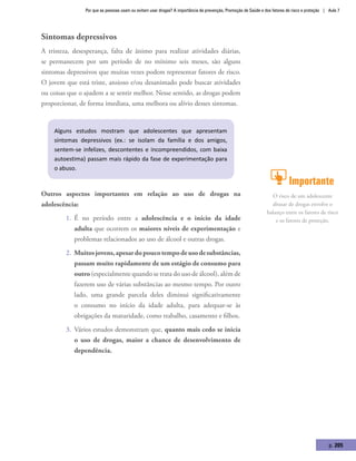 Por que as pessoas usam ou evitam usar drogas? A importância da prevenção, Promoção de Saúde e dos fatores de risco e proteção | Aula 7
p. 205
Sintomas depressivos
A tristeza, desesperança, falta de ânimo para realizar atividades diárias,
se permanecem por um período de no mínimo seis meses, são alguns
sintomas depressivos que muitas vezes podem representar fatores de risco.
O jovem que está triste, ansioso e/ou desanimado pode buscar atividades
ou coisas que o ajudem a se sentir melhor. Nesse sentido, as drogas podem
proporcionar, de forma imediata, uma melhora ou alívio desses sintomas.
Alguns estudos mostram que adolescentes que apresentam
sintomas depressivos (ex.: se isolam da família e dos amigos,
sentem-se infelizes, descontentes e incompreendidos, com baixa
autoestima) passam mais rápido da fase de experimentação para
o abuso.
Outros aspectos importantes em relação ao uso de drogas na
adolescência:
1.	 É no período entre a adolescência e o início da idade
adulta que ocorrem os maiores níveis de experimentação e
problemas relacionados ao uso de álcool e outras drogas.
2.	 Muitosjovens,apesardopoucotempodeusodesubstâncias,
passam muito rapidamente de um estágio de consumo para
outro (especialmente quando se trata do uso de álcool), além de
fazerem uso de várias substâncias ao mesmo tempo. Por outro
lado, uma grande parcela deles diminui significativamente
o consumo no início da idade adulta, para adequar-se às
obrigações da maturidade, como trabalho, casamento e filhos.
3.	 Vários estudos demonstram que, quanto mais cedo se inicia
o uso de drogas, maior a chance de desenvolvimento de
dependência.
Importante
O risco de um adolescente
abusar de drogas envolve o
balanço entre os fatores de risco
e os fatores de proteção.
 