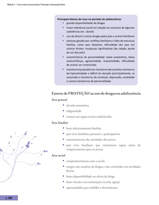 Módulo 3 | Como intervir precocemente: Prevenção e Intervenção Breve
p. 206
Principais fatores de risco no período da adolescência:
ƒƒ grande disponibilidade de drogas
ƒƒ maior tolerância social em relação ao consumo de algumas
substâncias (ex.: álcool)
ƒƒ uso de álcool e outras drogas pelos pais e outros familiares
ƒƒ estresse gerado por conflitos familiares e falta de estrutura
familiar, como pais distantes, dificuldade dos pais em
colocar limites, mudanças significativas (de cidade, perda
de um dos pais)
ƒƒ características de personalidade: baixa autoestima, baixa
autoconfiança, agressividade, impulsividade, dificuldade
de aceitar ser contrariado
ƒƒ transtornospsiquiátricos:transtornodeconduta,transtorno
de hiperatividade e déficit de atenção (principalmente, se
associado a transtorno de conduta), depressão, ansiedade
e outros transtornos de personalidade
Fatores de proteção ao uso de drogas na adolescência
Área pessoal
ƒƒ elevada autoestima
ƒƒ religiosidade
ƒƒ crenças nas regras sociais estabelecidas
Área familiar
ƒƒ bom relacionamento familiar
ƒƒ pais e/ou familiares presentes e participativos
ƒƒ monitoramento das atividades dos jovens
ƒƒ pais e/ou familiares que transmitem regras claras de
comportamento para os jovens
Área social
ƒƒ comprometimento com a escola
ƒƒ amigos não usuários de drogas e não envolvidos em atividades
ilícitas
ƒƒ baixa disponibilidade ou oferta da droga
ƒƒ forte vínculo com instituições (escola, igreja)
ƒƒ oportunidade para trabalho e divertimento
 