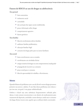 Por que as pessoas usam ou evitam usar drogas? A importância da prevenção, Promoção de Saúde e dos fatores de risco e proteção | Aula 7
p. 207
Fatores de risco ao uso de drogas na adolescência
Área pessoal
ƒƒ baixa autoestima
ƒƒ isolamento social
ƒƒ curiosidade
ƒƒ não aceitação das regras sociais estabelecidas
ƒƒ pouca informação sobre drogas
ƒƒ comportamento agressivo
ƒƒ fatores genéticos
Área familiar
ƒƒ falta de envolvimento afetivo familiar
ƒƒ ambiente familiar problemático
ƒƒ educação familiar frágil
ƒƒ consumo de drogas pelos pais ou outros familiares
Área social
ƒƒ baixo envolvimento com os estudos
ƒƒ envolvimento em atividades ilícitas
ƒƒ amigos usuários de drogas ou com comportamento inadequado
ƒƒ propaganda de incentivo ao consumo
ƒƒ preço social para o consumo
ƒƒ falta de oportunidade de trabalho e divertimento
Idosos
Quando falamos de problemas com o uso de álcool e outras drogas pensamos
primeiro nos jovens e adultos. É raro falar desses problemas entre idosos e
por isso esse, em geral, é um grupo subidentificado.
Embora o álcool seja uma substância frequentemente utilizada pelos
idosos, é mais comum encontrarmos o uso abusivo de medicamentos para
tratamento de depressão, ansiedade e outras doenças, sendo raro o consumo
de drogas ilícitas (exceto entre aqueles que as utilizam desde a juventude).
 