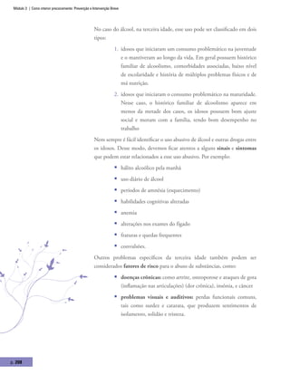 Módulo 3 | Como intervir precocemente: Prevenção e Intervenção Breve
p. 208
No caso do álcool, na terceira idade, esse uso pode ser classificado em dois
tipos:
1.	 idosos que iniciaram um consumo problemático na juventude
e o mantiveram ao longo da vida. Em geral possuem histórico
familiar de alcoolismo, comorbidades associadas, baixo nível
de escolaridade e história de múltiplos problemas físicos e de
má nutrição.
2.	 idosos que iniciaram o consumo problemático na maturidade.
Nesse caso, o histórico familiar de alcoolismo aparece em
menos da metade dos casos, os idosos possuem bom ajuste
social e moram com a família, tendo bom desempenho no
trabalho
Nem sempre é fácil identificar o uso abusivo de álcool e outras drogas entre
os idosos. Desse modo, devemos ficar atentos a alguns sinais e sintomas
que podem estar relacionados a esse uso abusivo. Por exemplo:
ƒƒ hálito alcoólico pela manhã
ƒƒ uso diário de álcool
ƒƒ períodos de amnésia (esquecimento)
ƒƒ habilidades cognitivas alteradas
ƒƒ anemia
ƒƒ alterações nos exames do fígado
ƒƒ fraturas e quedas frequentes
ƒƒ convulsões.
Outros problemas específicos da terceira idade também podem ser
considerados fatores de risco para o abuso de substâncias, como:
ƒƒ doenças crônicas: como artrite, osteoporose e ataques de gota
(inflamação nas articulações) (dor crônica), insônia, e câncer
ƒƒ problemas visuais e auditivos: perdas funcionais comuns,
tais como surdez e catarata, que produzem sentimentos de
isolamento, solidão e tristeza.
 