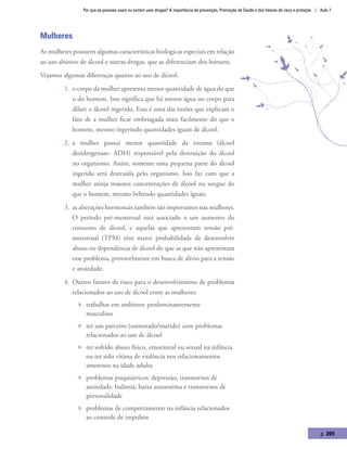 Por que as pessoas usam ou evitam usar drogas? A importância da prevenção, Promoção de Saúde e dos fatores de risco e proteção | Aula 7
p. 209
Mulheres
As mulheres possuem algumas características biológicas especiais em relação
ao uso abusivo de álcool e outras drogas, que as diferenciam dos homens.
Vejamos algumas diferenças quanto ao uso de álcool:
1.	 o corpo da mulher apresenta menor quantidade de água do que
o do homem. Isso significa que há menos água no corpo para
diluir o álcool ingerido. Essa é uma das razões que explicam o
fato de a mulher ficar embriagada mais facilmente do que o
homem, mesmo ingerindo quantidades iguais de álcool.
2.	 a mulher possui menor quantidade da enzima (álcool
desidrogenase- ADH) responsável pela destruição do álcool
no organismo. Assim, somente uma pequena parte do álcool
ingerido será destruída pelo organismo. Isso faz com que a
mulher atinja maiores concentrações de álcool no sangue do
que o homem, mesmo bebendo quantidades iguais.
3.	 as alterações hormonais também são importantes nas mulheres.
O período pré-menstrual está associado a um aumento do
consumo de álcool, e aquelas que apresentam tensão pré-
menstrual (TPM) têm maior probabilidade de desenvolver
abuso ou dependência de álcool do que as que não apresentam
esse problema, provavelmente em busca de alívio para a tensão
e ansiedade.
4.	 Outros fatores de risco para o desenvolvimento de problemas
relacionados ao uso de álcool entre as mulheres:
»» trabalhar em ambiente predominantemente
masculino 	
»» ter um parceiro (namorado/marido) com problemas
relacionados ao uso de álcool
»» ter sofrido abuso físico, emocional ou sexual na infância
ou ter sido vítima de violência nos relacionamentos
amorosos na idade adulta
»» problemas psiquiátricos: depressão, transtornos de
ansiedade, bulimia, baixa autoestima e transtornos de
personalidade
»» problemas de comportamento na infância relacionados
ao controle de impulsos
 