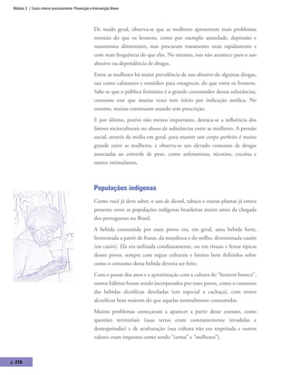Módulo 3 | Como intervir precocemente: Prevenção e Intervenção Breve
p. 210
De modo geral, observa-se que as mulheres apresentam mais problemas
mentais do que os homens, como por exemplo ansiedade, depressão e
transtornos alimentares, mas procuram tratamento mais rapidamente e
com mais frequência do que eles. No entanto, isso não acontece para o uso
abusivo ou dependência de drogas.
Entre as mulheres há maior prevalência de uso abusivo de algumas drogas,
tais como calmantes e remédios para emagrecer, do que entre os homens.
Sabe-se que o público feminino é o grande consumidor dessas substâncias,
consumo esse que muitas vezes tem início por indicação médica. No
entanto, muitas continuam usando sem prescrição.
E por último, porém não menos importante, destaca-se a influência dos
fatores socioculturais no abuso de substâncias entre as mulheres. A pressão
social, através da mídia em geral, para manter um corpo perfeito é muito
grande entre as mulheres, e observa-se um elevado consumo de drogas
associadas ao controle de peso, como anfetaminas, nicotina, cocaína e
outros estimulantes.
Populações indígenas
Como você já deve saber, o uso de álcool, tabaco e outras plantas já estava
presente entre as populações indígenas brasileiras muito antes da chegada
dos portugueses no Brasil.
A bebida consumida por esses povos era, em geral, uma bebida forte,
fermentada a partir de frutas, da mandioca e do milho, denominada cauim
(ou caxiri). Ela era utilizada cotidianamente, ou em rituais e festas típicas
desses povos, sempre com regras culturais e limites bem definidos sobre
como o consumo dessa bebida deveria ser feito.
Com o passar dos anos e a aproximação com a cultura do “homem branco”,
outros hábitos foram sendo incorporados por esses povos, como o consumo
das bebidas alcoólicas destiladas (em especial a cachaça), com teores
alcoólicos bem maiores do que aquelas normalmente consumidas.
Muitos problemas começaram a aparecer a partir desse contato, como
questões territoriais (suas terras eram constantemente invadidas e
desrespeitadas) e de aculturação (sua cultura não era respeitada e outros
valores eram impostos como sendo “certos” e “melhores”).
 