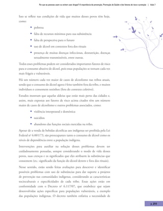 Por que as pessoas usam ou evitam usar drogas? A importância da prevenção, Promoção de Saúde e dos fatores de risco e proteção | Aula 7
p. 211
Isso se reflete nas condições de vida que muitos desses povos têm hoje,
como:
ƒƒ pobreza
ƒƒ falta de recursos mínimos para sua subsistência
ƒƒ falta de perspectiva para o futuro
ƒƒ uso de álcool em contextos fora dos rituais
ƒƒ presença de muitas doenças infecciosas, desnutrição, doenças
sexualmente transmissíveis, entre outras.
Todos esses problemas podem ser considerados importantes fatores de risco
para o consumo abusivo de álcool, pois essas populações se tornam cada vez
mais frágeis e vulneráveis.
Há um número cada vez maior de casos de alcoolismo nas tribos atuais,
sendo que o consumo do álcool agora é feito também fora da tribo, e muitos
indivíduos o consomem sozinhos (fora do contexto coletivo).
Estudos mostram que aquelas aldeias que estão mais perto das cidades e,
assim, mais expostas aos fatores de risco acima citados têm um número
maior de casos de alcoolismo e outros problemas associados, como:
ƒƒ violência interpessoal e doméstica
ƒƒ suicídios
ƒƒ abandono das funções sociais exercidas na tribo.
Apesar de a venda de bebidas alcoólicas aos indígenas ser proibida pela Lei
Federal no
6.001/73, são preocupantes tanto o consumo de álcool como os
níveis de dependência entre a população indígena.
Intervenções para auxiliar na solução desses problemas devem ser
cuidadosamente pensadas, sempre considerando o modo de vida desses
povos, suas crenças e os significados que eles atribuem às substâncias que
consomem (ex.: significado da função do álcool dentro e fora dos rituais).
Nesse sentido, estão sendo feitas avaliações para descrever e identificar
possíveis problemas com uso de substâncias para dar suporte a projetos
de prevenção nas comunidades indígenas, considerando as características
socioculturais e especificidades de cada tribo. Essas ações estão em
conformidade com o Decreto no
6.117/07, que estabelece que sejam
desenvolvidas ações específicas para populações vulneráveis, a exemplo
das populações indígenas. O decreto também enfatiza a necessidade de
 