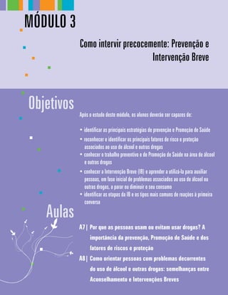 A7| Por que as pessoas usam ou evitam usar drogas? A
importância da prevenção, Promoção de Saúde e dos
fatores de riscos e proteção
A8| Como orientar pessoas com problemas decorrentes
do uso de álcool e outras drogas: semelhanças entre
Aconselhamento e Intervenções Breves
Aulas
Após o estudo deste módulo, os alunos deverão ser capazes de:
• identificar as principais estratégias de prevenção e Promoção de Saúde
• reconhecer e identificar os principais fatores de risco e proteção
associados ao uso de álcool e outras drogas
• conhecer o trabalho preventivo e de Promoção de Saúde na área de álcool
e outras drogas
• conhecer a Intervenção Breve (IB) e aprender a utilizá-la para auxiliar
pessoas, em fase inicial de problemas associados ao uso de álcool ou
outras drogas, a parar ou diminuir o seu consumo
• identificar as etapas da IB e os tipos mais comuns de reações à primeira
conversa
Objetivos
Como intervir precocemente: Prevenção e
Intervenção Breve
Módulo 3
 
