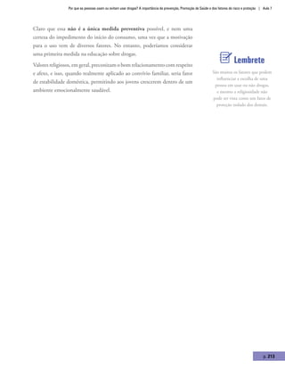 Por que as pessoas usam ou evitam usar drogas? A importância da prevenção, Promoção de Saúde e dos fatores de risco e proteção | Aula 7
p. 213
Claro que essa não é a única medida preventiva possível, e nem uma
certeza do impedimento do início do consumo, uma vez que a motivação
para o uso vem de diversos fatores. No entanto, poderíamos considerar
uma primeira medida na educação sobre drogas.
Valores religiosos, em geral, preconizam o bom relacionamento com respeito
e afeto, e isso, quando realmente aplicado ao convívio familiar, seria fator
de estabilidade doméstica, permitindo aos jovens crescerem dentro de um
ambiente emocionalmente saudável.
Lembrete
São muitos os fatores que podem
influenciar a escolha de uma
pessoa em usar ou não drogas,
e mesmo a religiosidade não
pode ser vista como um fator de
proteção isolado dos demais.
 