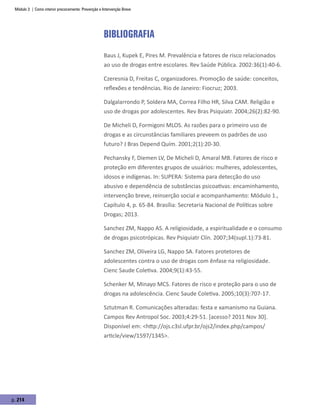 Módulo 3 | Como intervir precocemente: Prevenção e Intervenção Breve
p. 214
Bibliografia
Baus J, Kupek E, Pires M. Prevalência e fatores de risco relacionados
ao uso de drogas entre escolares. Rev Saúde Pública. 2002:36(1):40-6.
Czeresnia D, Freitas C, organizadores. Promoção de saúde: conceitos,
reflexões e tendências. Rio de Janeiro: Fiocruz; 2003.
Dalgalarrondo P, Soldera MA, Correa Filho HR, Silva CAM. Religião e
uso de drogas por adolescentes. Rev Bras Psiquiatr. 2004;26(2):82-90.
De Micheli D, Formigoni MLOS. As razões para o primeiro uso de
drogas e as circunstâncias familiares preveem os padrões de uso
futuro? J Bras Depend Quím. 2001;2(1):20-30.
Pechansky F, Diemen LV, De Micheli D, Amaral MB. Fatores de risco e
proteção em diferentes grupos de usuários: mulheres, adolescentes,
idosos e indígenas. In: SUPERA: Sistema para detecção do uso
abusivo e dependência de substâncias psicoativas: encaminhamento,
intervenção breve, reinserção social e acompanhamento: Módulo 1.,
Capítulo 4, p. 65-84. Brasília: Secretaria Nacional de Políticas sobre
Drogas; 2013.
Sanchez ZM, Nappo AS. A religiosidade, a espiritualidade e o consumo
de drogas psicotrópicas. Rev Psiquiatr Clín. 2007;34(supl.1):73-81.
Sanchez ZM, Oliveira LG, Nappo SA. Fatores protetores de
adolescentes contra o uso de drogas com ênfase na religiosidade.
Cienc Saude Coletiva. 2004;9(1):43-55.
Schenker M, Minayo MCS. Fatores de risco e proteção para o uso de
drogas na adolescência. Cienc Saude Coletiva. 2005;10(3):707-17.
Sztutman R. Comunicações alteradas: festa e xamanismo na Guiana.
Campos Rev Antropol Soc. 2003;4:29-51. [acesso? 2011 Nov 30].
Disponível em: <http://ojs.c3sl.ufpr.br/ojs2/index.php/campos/
article/view/1597/1345>.
 