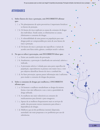 Por que as pessoas usam ou evitam usar drogas? A importância da prevenção, Promoção de Saúde e dos fatores de risco e proteção | Aula 7
p. 215
Atividades
1.	 Sobre fatores de risco e proteção, está INCORRETO afirmar
que:
( ) a.	No planejamento de ações preventivas é importante fortalecer
os fatores de proteção.
( ) b.	Os fatores de risco explicam as causas do consumo de drogas
dos indivíduos. Sendo assim, se eliminarmos as causas,
eliminamos o consumo de drogas.
( ) c.	A vulnerabilidade de uma pessoa ou população para usar
drogas pode ser compreendida por meio de seus fatores de
risco e proteção.
( ) d.	Os fatores de risco e proteção são específicos e variam de
acordo com faixa etária, gênero, condição social e cultura.
2.	 No que se refere à prevenção, está INCORRETO dizer que:
( ) a.	Existe um modelo único de prevenção.
( ) b.	Atualmente, a prevenção é classificada em universal, seletiva e
indicada.
( ) c.	A prevenção seletiva é voltada para uma parte específica da
população, especialmente as pessoas com maior risco, e tem
por objetivo identificar fatores de risco e combatê-los.
( ) d.	Ao fazer prevenção, apenas passar informação não é suficiente
para mudar o consumo de drogas das pessoas.
3.	 Sobre o consumo de drogas por mulheres, é INCORRETO
afirmar que:
( ) a.	Os homens e mulheres metabolizam as drogas da mesma
forma e isso não influencia o uso e nem a quantidade de
droga utilizada.
( ) b.	As mulheres são mais vulneráveis ao consumo de
medicamentos para dormir e para emagrecer.
( ) c.	Apesar de as mulheres frequentarem mais os serviços de
saúde, elas procuram menos tratamento para abuso e
dependência de drogas.
( ) d.	Mulheres que já têm problemas mentais (depressão,
ansiedade) são mais propensas a ter problemas por uso de
substâncias.
 