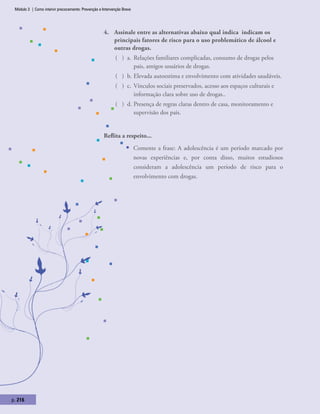Módulo 3 | Como intervir precocemente: Prevenção e Intervenção Breve
p. 216
4.	 Assinale entre as alternativas abaixo qual indica indicam os
principais fatores de risco para o uso problemático de álcool e
outras drogas.
( ) a.	Relações familiares complicadas, consumo de drogas pelos
pais, amigos usuários de drogas.
( ) b.	Elevada autoestima e envolvimento com atividades saudáveis.
( ) c.	Vínculos sociais preservados, acesso aos espaços culturais e
informação clara sobre uso de drogas..
( ) d.	Presença de regras claras dentro de casa, monitoramento e
supervisão dos pais.
Reflita a respeito...
ƒƒ Comente a frase: A adolescência é um período marcado por
novas experiências e, por conta disso, muitos estudiosos
consideram a adolescência um período de risco para o
envolvimento com drogas.
 