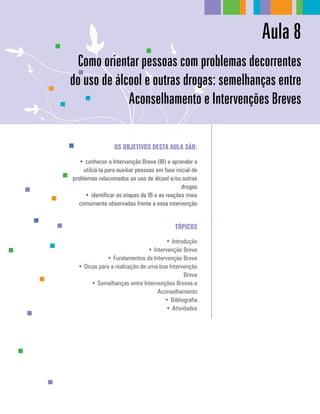 Aula 8
Os Objetivos desta aula são:
•	conhecer a Intervenção Breve (IB) e aprender a
utilizá-la para auxiliar pessoas em fase inicial de
problemas relacionados ao uso de álcool e/ou outras
drogas
•	identificar as etapas da IB e as reações mais
comumente observadas frente a essa intervenção
Tópicos
•	Introdução
•	Intervenção Breve
•	Fundamentos da Intervenção Breve
•	Dicas para a realização de uma boa Intervenção
Breve
•	Semelhanças entre Intervenções Breves e
Aconselhamento
•	Bibliografia
•	Atividades
Como orientar pessoas com problemas decorrentes
do uso de álcool e outras drogas: semelhanças entre
Aconselhamento e Intervenções Breves
 
