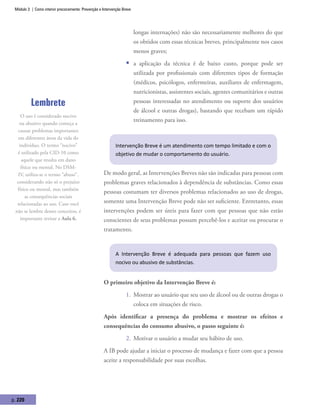 Módulo 3 | Como intervir precocemente: Prevenção e Intervenção Breve
p. 220
longas internações) não são necessariamente melhores do que
os obtidos com essas técnicas breves, principalmente nos casos
menos graves;
ƒƒ a aplicação da técnica é de baixo custo, porque pode ser
utilizada por profissionais com diferentes tipos de formação
(médicos, psicólogos, enfermeiras, auxiliares de enfermagem,
nutricionistas, assistentes sociais, agentes comunitários e outras
pessoas interessadas no atendimento ou suporte dos usuários
de álcool e outras drogas), bastando que recebam um rápido
treinamento para isso.
Intervenção Breve é um atendimento com tempo limitado e com o
objetivo de mudar o comportamento do usuário.
De modo geral, as Intervenções Breves não são indicadas para pessoas com
problemas graves relacionados à dependência de substâncias. Como essas
pessoas costumam ter diversos problemas relacionados ao uso de drogas,
somente uma Intervenção Breve pode não ser suficiente. Entretanto, essas
intervenções podem ser úteis para fazer com que pessoas que não estão
conscientes de seus problemas possam percebê-los e aceitar ou procurar o
tratamento.
A Intervenção Breve é adequada para pessoas que fazem uso
nocivo ou abusivo de substâncias.
O primeiro objetivo da Intervenção Breve é:
1.	 Mostrar ao usuário que seu uso de álcool ou de outras drogas o
coloca em situações de risco.
Após identificar a presença do problema e mostrar os efeitos e
consequências do consumo abusivo, o passo seguinte é:
2.	 Motivar o usuário a mudar seu hábito de uso.
A IB pode ajudar a iniciar o processo de mudança e fazer com que a pessoa
aceite a responsabilidade por suas escolhas.
Lembrete
O uso é considerado nocivo
ou abusivo quando começa a
causar problemas importantes
em diferentes áreas da vida do
indivíduo. O termo “nocivo”
é utilizado pela CID-10 como
aquele que resulta em dano
físico ou mental. No DSM-
IV, utiliza-se o termo “abuso”,
considerando não só o prejuízo
físico ou mental, mas também
as consequências sociais
relacionadas ao uso. Caso você
não se lembre desses conceitos, é
importante revisar a Aula 6.
 