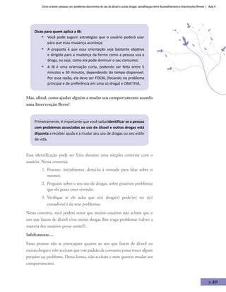 Como orientar pessoas com problemas decorrentes do uso de álcool e outras drogas: semelhanças entre Aconselhamento e Intervenções Breves | Aula 8
p. 221
Dicas para quem aplica a IB:
ƒƒ Você pode sugerir estratégias que o usuário poderá usar
para que essa mudança aconteça;
ƒƒ A proposta é que essa orientação seja bastante objetiva
e dirigida para a mudança da forma como a pessoa usa a
droga, ou seja, como ela pode diminuir o seu consumo;
ƒƒ A IB é uma orientação curta, podendo ser feita entre 5
minutos e 30 minutos, dependendo do tempo disponível.
Por essa razão, ela deve ser FOCAL (focando no problema
principal e de preferência em uma só droga) e OBJETIVA.
Mas, afinal, como ajudar alguém a mudar seu comportamento usando
uma Intervenção Breve?
Primeiramente, é importante que você saiba identificar se a pessoa
com problemas associados ao uso de álcool e outras drogas está
disposta a receber ajuda e a mudar seu uso de drogas ou seu estilo
de vida.
Essa identificação pode ser feita durante uma simples conversa com o
usuário. Nessa conversa:
1.	 Procure, inicialmente, deixá-lo à vontade para falar sobre si
mesmo;
2.	 Pergunte sobre o seu uso de drogas, sobre possíveis problemas
que ele possa estar vivendo;
3.	 Verifique se ele acha que a(s) droga(s) pode(m) ser a(s)
causadora(s) de seus problemas.
Nessa conversa, você poderá notar que muitos usuários não acham que o
uso que fazem de álcool e/ou outras drogas lhes traga problemas (talvez a
maioria dos usuários pense assim!!).
Infelizmente....
Essas pessoas não se preocupam quanto ao uso que fazem de álcool ou
outras drogas e não aceitam que esse padrão de consumo possa trazer algum
prejuízo ou problema. Dessa forma, não aceitam e nem querem mudar seu
comportamento.
 
