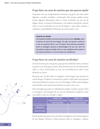 Módulo 3 | Como intervir precocemente: Prevenção e Intervenção Breve
p. 222
O que fazer em casos de usuários que não querem ajuda?
As pessoas com um comportamento resistente, em geral, não estão muito
dispostas a receber conselhos e orientações. No entanto, podem aceitar
receber algumas informações sobre os riscos envolvidos em seu uso de
drogas. Assim, ao fornecer informações, você poderá encorajá-las a pensar
sobre os riscos envolvidos em seu uso de drogas e, quem sabe, começar a
considerar a possibilidade de diminuir ou mesmo parar o uso.
Usuários em dúvida
Você poderá também encontrar pessoas que sentem dúvidas sobre
continuar ou parar de usar drogas. Ou seja, ora querem continuar
a usar, ora querem parar o uso. Em geral, essas pessoas percebem
tanto as vantagens quanto as desvantagens de seu uso, além de
perceberem alguma relação entre os seus problemas (de saúde ou
de relacionamento) e o uso que fazem de substâncias.
O que fazer em casos de usuários em dúvidas?
As intervenções para uma pessoa que apresente dúvidas sobre continuar
ou parar o uso de drogas incluem, além do fornecimento de informações
sobre os riscos relacionados ao uso, um aconselhamento sobre como
diminuir ou parar.
Peça para que ela fale sobre as vantagens e desvantagens que percebe no
uso de drogas. O objetivo é encorajá-la a pensar e falar sobre suas próprias
razões para diminuir ou parar com o uso de drogas. Utilize as desvantagens
mencionadas como razões para diminuir ou parar com o uso.
Uma estratégia que pode ser utilizada para ajudar o usuário a pensar sobre
as vantagens e desvantagens de seu uso de substâncias é ajudá-lo a fazer
um quadro, como no exemplo a seguir:
Aspectos
positivos em usar
(vantagens)
Aspectos
negativos em usar
(desvantagens)
No momento
presente
No futuro
Peçaaousuárioquepensenascoisasboas(vantagens)eruins(desvantagens)
de usar drogas. Oriente-o a falar primeiro sobre as vantagens e, depois,
 