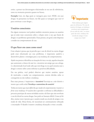 Como orientar pessoas com problemas decorrentes do uso de álcool e outras drogas: semelhanças entre Aconselhamento e Intervenções Breves | Aula 8
p. 223
então, a pensar nas desvantagens relacionadas ao seu uso de substâncias,
tanto no momento presente quanto no futuro.
Exemplo: Luis, me diga quais as vantagens para você, HOJE, em usar
drogas. Se pensarmos no futuro, me fale quais as vantagens que você vê
para continuar a usar drogas...
Usuários conscientes
Em algum momento você poderá também encontrar pessoas ou usuários
que já estão mais conscientes sobre a relação entre o uso que fazem de
drogas e os problemas apresentados. Essas pessoas, em geral, estão dispostas
a mudar seu comportamento de uso.
O que fazer em casos como esses?
Com relação à pessoa que já percebe que o uso de álcool ou outras drogas
pode estar relacionado aos seus problemas, é importante ajudá-la a
desenvolver planos e estratégias para a sua mudança de comportamento.
Ajude essa pessoa a identificar as situações de risco, ou seja, aquelas situações
que aumentam a chance de usar (ex.: encontrar um amigo que usa a droga,
ir a determinado local onde sabe que terá droga ou no qual costuma usar a
droga) e oriente sobre como enfrentar as possíveis dificuldades.
Em sua prática, você poderá observar que muitos usuários, apesar
de motivados a mudar seu comportamento, sentem dúvidas sobre se
conseguirão ou não realizar a mudança.
Para essas pessoas, é importante o incentivo! Encoraje-as a não desistir e
mostre que confia nelas! Fortaleça a autoestima do usuário!
Tenha em mente que mais difícil do que mudar de comportamento é manter-se
firme nessa mudança. O usuário deve aprender a enfrentar as dificuldades e
procurar participar de outras atividades sociais e de lazer que não envolvam
o uso de álcool ou outras drogas. Isso pode ser bastante difícil. Como já foi
dito, muitas vezes é preciso que o usuário mude seu círculo de amigos e seu
modo de vida. Dessa forma, ele necessitará ser continuamente reforçado
e encorajado. O desafio é manter a mudança alcançada e evitar a recaída.
Importante
Toda mudança gera algum
grau de sofrimento. No caso de
usuários de drogas, as mudanças
envolvem uma reorganização
de seu estilo de vida e, na maior
parte das vezes, mudança dos
círculos de amigos. E nem
sempre isso é fácil!
 