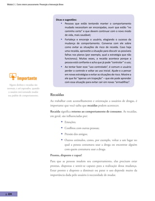 Módulo 3 | Como intervir precocemente: Prevenção e Intervenção Breve
p. 224
Dicas e sugestões:
ƒƒ Pessoas que estão tentando manter o comportamento
mudado necessitam ser encorajadas, ouvir que estão “no
caminho certo” e que devem continuar com o novo modo
de vida, mais saudável;
ƒƒ Fortaleça e encoraje o usuário, elogiando o sucesso da
mudança de comportamento. Converse com ele sobre
como evitar as situações de risco de recaída. Caso haja
uma recaída, aproveite a situação para discutir as possíveis
falhas nos planos (por exemplo, qual a estratégia que não
funcionou). Muitas vezes, a recaída acontece porque a
pessoa está confiante e acha que já pode “controlar” o uso;
ƒƒ Ao tentar fazer esse “uso controlado”, é comum o usuário
perder o controle e voltar ao uso inicial. Ajude-o a pensar
em novas estratégias e evitar as situações de risco. Mostre a
ele que foi “apenas um tropeção” – que ele pode aprender
com essa situação para evitar cair em novas “armadilhas”.
Recaídas
Ao trabalhar com aconselhamento e orientação a usuários de drogas, é
importante que você saiba que recaídas podem acontecer.
Recaída significa retorno ao comportamento de consumo. As recaídas,
em geral, são influenciadas por:
ƒƒ Emoções;
ƒƒ Conflitos com outras pessoas;
ƒƒ Pressão dos amigos;
ƒƒ Outros estímulos, como, por exemplo, voltar a um lugar no
qual a pessoa costumava usar a droga ou encontrar alguém
com quem costumava usar a droga.
Pronto, disposto e capaz!
Para que as pessoas mudem seu comportamento, elas precisam estar
prontas, dispostas e sentir-se capazes para a realização dessa mudança.
Estar pronto e disposto a diminuir ou parar o uso depende muito da
importância dada pelo usuário à necessidade de mudar.
Importante
Alguns deslizes e recaídas são
normais, e até esperados, quando
o usuário está tentando mudar
seu padrão de comportamento.
 