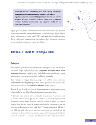 Como orientar pessoas com problemas decorrentes do uso de álcool e outras drogas: semelhanças entre Aconselhamento e Intervenções Breves | Aula 8
p. 225
Pensar em mudar é importante, mas nem sempre é suficiente
para que uma pessoa coloque essa mudança em prática.
Algumas vezes, uma pessoa está disposta a mudar, mas não acredita
ser capaz. Por isso, mostre ao usuário a importância e os ganhos
com essa mudança e demonstre a ele o quanto acredita em sua
capacidade de mudar.
Agora que você já sabe como identificar o quanto o indivíduo está disposto
e motivado a mudar seu comportamento de uso de drogas, e que tipo de
ajuda você pode dar, vamos ver COMO você pode fazer uma Intervenção
Breve – adequada para as pessoas que estão em fases iniciais de consumo,
apresentando problemas de menor gravidade.
Fundamentos da Intervenção Breve
Triagem
Inicialmente, para fazer uma Intervenção Breve para o uso de álcool e/
ou outras drogas é preciso fazer uma triagem ou avaliação inicial desse
consumo. Com essa avaliação, você poderá identificar os diferentes níveis
de consumo, bem como os possíveis problemas associados.
Essa avaliação ou triagem do uso de drogas pode ser feita com o auxílio de
instrumentos de triagem (alguns deles foram apresentados e discutidos na
Aula 5) ou através de uma conversa informal com o usuário.
Depois de ter identificado quais as drogas usadas e os possíveis problemas
relacionados ao uso delas, é hora de iniciar a Intervenção Breve.
A primeira coisa a fazer, após a avaliação do consumo, é conversar com
o usuário sobre os riscos que ele está correndo (e também as pessoas que
estão ao seu redor, devido ao modo como usa bebidas alcoólicas e/ou outras
drogas). Esse será seu ponto de partida para convidar a pessoa a aceitar sua
intervenção. Por exemplo, você pode dizer: “Pelo que você está me falando...”
ou “Pelo que pude observar no seu teste... parece que você está bebendo (ou
cheirando, ou fumando) de uma maneira que pode já estar causando problemas
de saúde, no trabalho e na sua casa, não é?Vamos conversar um pouco sobre isso?”.
 