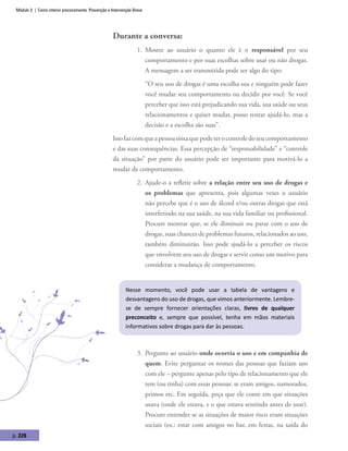 Módulo 3 | Como intervir precocemente: Prevenção e Intervenção Breve
p. 226
Durante a conversa:
1.	 Mostre ao usuário o quanto ele é o responsável por seu
comportamento e por suas escolhas sobre usar ou não drogas.
A mensagem a ser transmitida pode ser algo do tipo:
“O seu uso de drogas é uma escolha sua e ninguém pode fazer
você mudar seu comportamento ou decidir por você. Se você
perceber que isso está prejudicando sua vida, sua saúde ou seus
relacionamentos e quiser mudar, posso tentar ajudá-lo, mas a
decisão e a escolha são suas”.
Issofazcomqueapessoasintaquepodeterocontroledoseucomportamento
e das suas consequências. Essa percepção de “responsabilidade” e “controle
da situação” por parte do usuário pode ser importante para motivá-lo a
mudar de comportamento.
2.	 Ajude-o a refletir sobre a relação entre seu uso de drogas e
os problemas que apresenta, pois algumas vezes o usuário
não percebe que é o uso de álcool e/ou outras drogas que está
interferindo na sua saúde, na sua vida familiar ou profissional.
Procure mostrar que, se ele diminuir ou parar com o uso de
drogas, suas chances de problemas futuros, relacionados ao uso,
também diminuirão. Isso pode ajudá-lo a perceber os riscos
que envolvem seu uso de drogas e servir como um motivo para
considerar a mudança de comportamento.
Nesse momento, você pode usar a tabela de vantagens e
desvantagens do uso de drogas, que vimos anteriormente. Lembre-
se de sempre fornecer orientações claras, livres de qualquer
preconceito e, sempre que possível, tenha em mãos materiais
informativos sobre drogas para dar às pessoas.
3.	 Pergunte ao usuário onde ocorria o uso e em companhia de
quem. Evite perguntar os nomes das pessoas que faziam uso
com ele – pergunte apenas pelo tipo de relacionamento que ele
tem (ou tinha) com essas pessoas: se eram amigos, namorados,
primos etc. Em seguida, peça que ele conte em que situações
usava (onde ele estava, e o que estava sentindo antes de usar).
Procure entender se as situações de maior risco eram situações
sociais (ex.: estar com amigos no bar, em festas, na saída do
 