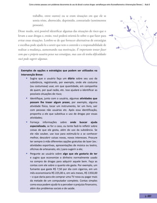 Como orientar pessoas com problemas decorrentes do uso de álcool e outras drogas: semelhanças entre Aconselhamento e Intervenções Breves | Aula 8
p. 227
trabalho, entre outros) ou se eram situações em que ele se
sentia triste, aborrecido, deprimido, contrariado (sentimentos
pessoais).
Desse modo, será possível identificar algumas das situações de risco que o
levam a usar drogas e, então, você poderá orientá-lo sobre o que fazer para
evitar essas situações. Lembre-se de que fornecer alternativas de estratégias
e escolhas pode ajudá-lo a sentir que tem o controle e a responsabilidade de
realizar a mudança, aumentando sua motivação. É importante tentar fazer
com que o próprio usuário pense nas estratégias, mas caso ele tenha dificuldades
você pode sugerir algumas.
Exemplos de opções e estratégias que podem ser utilizados na
Intervenção Breve:
ƒƒ Sugira que o usuário faça um diário sobre seu uso da
substância, registrando, por exemplo, onde ele costuma
(ou costumava) usar, em que quantidade, em companhia
de quem, por qual razão, etc. Isso ajudará a identificar as
possíveis situações de risco;
ƒƒ Identifique, junto com o usuário, algumas atividades que
possam lhe trazer algum prazer, por exemplo, alguma
atividade física, tocar um instrumento, ler um livro, sair
com pessoas não usuárias etc. Após essa identificação,
proponha a ele que substitua o uso de drogas por essas
atividades;
ƒƒ Forneça informações sobre onde buscar ajuda
especializada, se for o caso, ou tente fazê-lo refletir sobre
coisas de que ele gosta, além do uso da substância. Se
ele não souber, use isso para estimulá-lo a se conhecer
melhor, descobrir coisas novas, novos interesses. Procure
ter sempre à mão diferentes opções gratuitas de lazer (ex.:
atividades esportivas, apresentações de música ou teatro,
oficinas de artesanato, etc.) para sugerir a ele;
ƒƒ Pergunte ao usuário sobre algo que ele gostaria de ter
e sugira que economize o dinheiro normalmente usado
na compra de drogas para adquirir aquele bem. Faça as
contas com ele sobre o quanto ele gasta. Por exemplo, um
fumante que gaste R$ 7,50 por dia com cigarros, em um
mês economizaria R$ 225,00 e, em seis meses, R$ 1350,00
– o que daria para ele comprar uma TV nova ou pagar mais
da metade de um computador completo. Contas simples
como essa podem ajudá-lo a perceber o prejuízo financeiro,
além dos problemas sociais e de saúde.
 