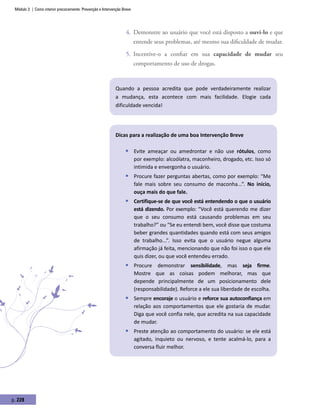 Módulo 3 | Como intervir precocemente: Prevenção e Intervenção Breve
p. 228
4.	 Demonstre ao usuário que você está disposto a ouvi-lo e que
entende seus problemas, até mesmo sua dificuldade de mudar.
5.	 Incentive-o a confiar em sua capacidade de mudar seu
comportamento de uso de drogas.
Quando a pessoa acredita que pode verdadeiramente realizar
a mudança, esta acontece com mais facilidade. Elogie cada
dificuldade vencida!
Dicas para a realização de uma boa Intervenção Breve
ƒƒ Evite ameaçar ou amedrontar e não use rótulos, como
por exemplo: alcoólatra, maconheiro, drogado, etc. Isso só
intimida e envergonha o usuário.
ƒƒ Procure fazer perguntas abertas, como por exemplo: “Me
fale mais sobre seu consumo de maconha...”. No início,
ouça mais do que fale.
ƒƒ Certifique-se de que você está entendendo o que o usuário
está dizendo. Por exemplo: “Você está querendo me dizer
que o seu consumo está causando problemas em seu
trabalho?” ou “Se eu entendi bem, você disse que costuma
beber grandes quantidades quando está com seus amigos
de trabalho...”. Isso evita que o usuário negue alguma
afirmação já feita, mencionando que não foi isso o que ele
quis dizer, ou que você entendeu errado.
ƒƒ Procure demonstrar sensibilidade, mas seja firme.
Mostre que as coisas podem melhorar, mas que
depende principalmente de um posicionamento dele
(responsabilidade). Reforce a ele sua liberdade de escolha.
ƒƒ Sempre encoraje o usuário e reforce sua autoconfiança em
relação aos comportamentos que ele gostaria de mudar.
Diga que você confia nele, que acredita na sua capacidade
de mudar.
ƒƒ Preste atenção ao comportamento do usuário: se ele está
agitado, inquieto ou nervoso, e tente acalmá-lo, para a
conversa fluir melhor.
 