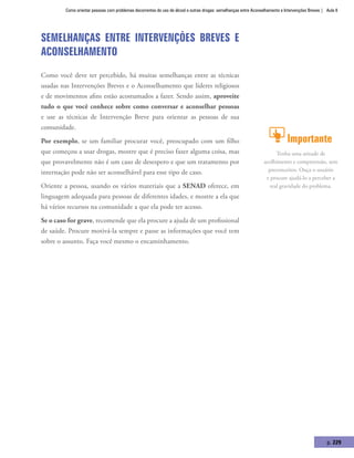 Como orientar pessoas com problemas decorrentes do uso de álcool e outras drogas: semelhanças entre Aconselhamento e Intervenções Breves | Aula 8
p. 229
Semelhanças entre Intervenções Breves e
Aconselhamento
Como você deve ter percebido, há muitas semelhanças entre as técnicas
usadas nas Intervenções Breves e o Aconselhamento que líderes religiosos
e de movimentos afins estão acostumados a fazer. Sendo assim, aproveite
tudo o que você conhece sobre como conversar e aconselhar pessoas
e use as técnicas de Intervenção Breve para orientar as pessoas de sua
comunidade.
Por exemplo, se um familiar procurar você, preocupado com um filho
que começou a usar drogas, mostre que é preciso fazer alguma coisa, mas
que provavelmente não é um caso de desespero e que um tratamento por
internação pode não ser aconselhável para esse tipo de caso.
Oriente a pessoa, usando os vários materiais que a SENAD oferece, em
linguagem adequada para pessoas de diferentes idades, e mostre a ela que
há vários recursos na comunidade a que ela pode ter acesso.
Se o caso for grave, recomende que ela procure a ajuda de um profissional
de saúde. Procure motivá-la sempre e passe as informações que você tem
sobre o assunto. Faça você mesmo o encaminhamento.
Importante
Tenha uma atitude de
acolhimento e compreensão, sem
preconceitos. Ouça o usuário
e procure ajudá-lo a perceber a
real gravidade do problema.
 