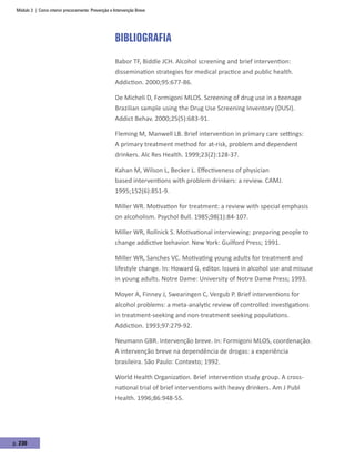Módulo 3 | Como intervir precocemente: Prevenção e Intervenção Breve
p. 230
Bibliografia
Babor TF, Biddle JCH. Alcohol screening and brief intervention:
dissemination strategies for medical practice and public health.
Addiction. 2000;95:677-86.
De Micheli D, Formigoni MLOS. Screening of drug use in a teenage
Brazilian sample using the Drug Use Screening Inventory (DUSI).
Addict Behav. 2000;25(5):683-91.
Fleming M, Manwell LB. Brief intervention in primary care settings:
A primary treatment method for at-risk, problem and dependent
drinkers. Alc Res Health. 1999;23(2):128-37.
Kahan M, Wilson L, Becker L. Effectiveness of physician
based interventions with problem drinkers: a review. CAMJ.
1995;152(6):851-9.
Miller WR. Motivation for treatment: a review with special emphasis
on alcoholism. Psychol Bull. 1985;98(1):84-107.
Miller WR, Rollnick S. Motivational interviewing: preparing people to
change addictive behavior. New York: Guilford Press; 1991.
Miller WR, Sanches VC. Motivating young adults for treatment and
lifestyle change. In: Howard G, editor. Issues in alcohol use and misuse
in young adults. Notre Dame: University of Notre Dame Press; 1993.
Moyer A, Finney J, Swearingen C, Vergub P. Brief interventions for
alcohol problems: a meta-analytic review of controlled investigations
in treatment-seeking and non-treatment seeking populations.
Addiction. 1993;97:279-92.
Neumann GBR. Intervenção breve. In: Formigoni MLOS, coordenação.
A intervenção breve na dependência de drogas: a experiência
brasileira. São Paulo: Contexto; 1992.
World Health Organization. Brief intervention study group. A cross-
national trial of brief interventions with heavy drinkers. Am J Publ
Health. 1996;86:948-55.
 