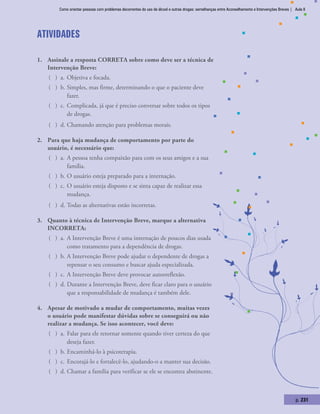Como orientar pessoas com problemas decorrentes do uso de álcool e outras drogas: semelhanças entre Aconselhamento e Intervenções Breves | Aula 8
p. 231
Atividades
1.	 Assinale a resposta CORRETA sobre como deve ser a técnica de
Intervenção Breve:
( ) a.	Objetiva e focada.
( ) b.	Simples, mas firme, determinando o que o paciente deve
fazer.
( ) c.	Complicada, já que é preciso conversar sobre todos os tipos
de drogas.
( ) d.	Chamando atenção para problemas morais.
2.	 Para que haja mudança de comportamento por parte do
usuário, é necessário que:
( ) a.	A pessoa tenha compaixão para com os seus amigos e a sua
família.
( ) b.	O usuário esteja preparado para a internação.
( ) c.	O usuário esteja disposto e se sinta capaz de realizar essa
mudança.
( ) d.	Todas as alternativas estão incorretas.
3.	 Quanto à técnica de Intervenção Breve, marque a alternativa
INCORRETA:
( ) a.	A Intervenção Breve é uma internação de poucos dias usada
como tratamento para a dependência de drogas.
( ) b.	A Intervenção Breve pode ajudar o dependente de drogas a
repensar o seu consumo e buscar ajuda especializada.
( ) c.	A Intervenção Breve deve provocar autorreflexão.
( ) d.	Durante a Intervenção Breve, deve ficar claro para o usuário
que a responsabilidade de mudança é também dele.
4.	 Apesar de motivado a mudar de comportamento, muitas vezes
o usuário pode manifestar dúvidas sobre se conseguirá ou não
realizar a mudança. Se isso acontecer, você deve:
( ) a.	Falar para ele retornar somente quando tiver certeza do que
deseja fazer.
( ) b.	Encaminhá-lo à psicoterapia.
( ) c.	Encorajá-lo e fortalecê-lo, ajudando-o a manter sua decisão.
( ) d.	Chamar a família para verificar se ele se encontra abstinente.
 