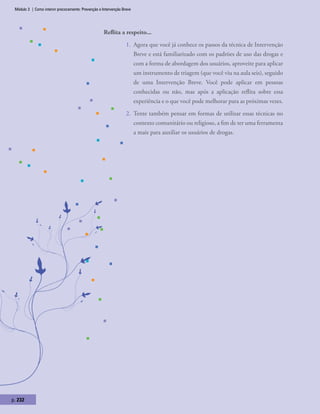 Módulo 3 | Como intervir precocemente: Prevenção e Intervenção Breve
p. 232
Reflita a respeito...
1.	 Agora que você já conhece os passos da técnica de Intervenção
Breve e está familiarizado com os padrões de uso das drogas e
com a forma de abordagem dos usuários, aproveite para aplicar
um instrumento de triagem (que você viu na aula seis), seguido
de uma Intervenção Breve. Você pode aplicar em pessoas
conhecidas ou não, mas após a aplicação reflita sobre essa
experiência e o que você pode melhorar para as próximas vezes.
2.	 Tente também pensar em formas de utilizar essas técnicas no
contexto comunitário ou religioso, a fim de ter uma ferramenta
a mais para auxiliar os usuários de drogas.
 
