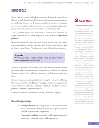 Por que as pessoas usam ou evitam usar drogas? A importância da prevenção, Promoção de Saúde e dos fatores de risco e proteção | Aula 7
p. 197
Introdução
Como você sabe, o uso de álcool e outras drogas depende de outros fatores
além da vontade do indivíduo. Há fatores (razões) que aumentam as chances
de o indivíduo iniciar o uso de drogas ou, ainda, aumentam as chances de
que esse uso inicial ou moderado se torne um uso que traga mais prejuízos
para o usuário. Essas razões são conhecidas como fatores de risco.
Mas há também fatores que diminuem as chances de o consumo de
drogas acontecer ou de se tornar prejudicial; esses são chamados fatores de
proteção.
Nesta aula vamos falar sobre esses dois fatores (risco e proteção) e sobre
sua importância no trabalho preventivo e de Promoção de Saúde na área
de álcool e outras drogas. Primeiramente, vamos definir alguns conceitos:
Prevenção
Prevenir quer dizer: preparar; chegar antes de; reduzir riscos e
danos; impedir que algo se realize.
Aprevençãoemsaúdeindicaumaaçãoantecipada,baseadanoconhecimento
que temos sobre o desenvolvimento de uma doença. Ela tem por objetivo
diminuir a chance de o problema aparecer ou, se ele já existe, evitar que
piore.
Podemos falar de prevenção para diferentes situações e níveis de problemas.
Por isso, existem vários modelos de prevenção. Antigamente, a prevenção
era classificada em primária, secundária e terciária. Atualmente, usamos
prevenção universal, seletiva e indicada.
Para que você entenda claramente a mudança de nomes, compare:
Classificação antiga
ƒƒ Prevenção Primária: É principalmente a educação em saúde,
ou seja, transmitir informações para que as pessoas possam
EVITAR o aparecimento do problema.
ƒƒ Prevenção Secundária: Identifica o problema precocemente e
propõe ações para evitar que o problema se agrave.
Saiba Mais...
Prevenção em saúde mental:
Fazer prevenção sobre a
dependência de drogas é um
tipo de prevenção em saúde
mental. Nesse caso, é importante
saber que o desenvolvimento de
uma doença mental é diferente
de uma doença que pode ser
transmitida por um vírus, como
a dengue, por exemplo. O jeito
de pensar o uso de álcool e
outras drogas é semelhante ao
de uma doença clínica crônica,
como a diabetes, por exemplo,
não há uma causa determinante
e, sim, vários fatores envolvidos
(como fatores genéticos,
ambientais e biológicos). Nesse
caso, podemos elaborar formas
de prevenção para diabetes,
como alimentação saudável e
atividade física, por exemplo,
que são ações preventivas que
não vão “curar” a diabetes, e sim
controlar. O mesmo raciocínio
se aplica à prevenção da
dependência de drogas. Apesar
de conhecermos alguns fatores
de risco e proteção relacionados
à dependência de drogas, não
podemos atuar diretamente em
uma causa específica, pois não
existe causa única. Esse é mais
um motivo para trabalharmos
com fatores de risco e proteção.
 