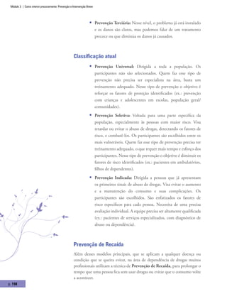 Módulo 3 | Como intervir precocemente: Prevenção e Intervenção Breve
p. 198
ƒƒ Prevenção Terciária: Nesse nível, o problema já está instalado
e os danos são claros, mas podemos falar de um tratamento
precoce ou que diminua os danos já causados.
Classificação atual
ƒƒ Prevenção Universal: Dirigida a toda a população. Os
participantes não são selecionados. Quem faz esse tipo de
prevenção não precisa ser especialista na área, basta um
treinamento adequado. Nesse tipo de prevenção o objetivo é
reforçar os fatores de proteção identificados (ex.: prevenção
com crianças e adolescentes em escolas, população geral/
comunidades).
ƒƒ Prevenção Seletiva: Voltada para uma parte específica da
população, especialmente às pessoas com maior risco. Visa
retardar ou evitar o abuso de drogas, detectando os fatores de
risco, e combatê-los. Os participantes são escolhidos entre os
mais vulneráveis. Quem faz esse tipo de prevenção precisa ter
treinamento adequado, o que requer mais tempo e esforço dos
participantes. Nesse tipo de prevenção o objetivo é diminuir os
fatores de risco identificados (ex.: pacientes em ambulatórios,
filhos de dependentes).
ƒƒ Prevenção Indicada: Dirigida a pessoas que já apresentam
os primeiros sinais de abuso de drogas. Visa evitar o aumento
e a manutenção do consumo e suas complicações. Os
participantes são escolhidos. São enfatizados os fatores de
risco específicos para cada pessoa. Necessita de uma precisa
avaliação individual. A equipe precisa ser altamente qualificada
(ex.: pacientes de serviços especializados, com diagnóstico de
abuso ou dependência).
Prevenção de Recaída
Além desses modelos principais, que se aplicam a qualquer doença ou
condição que se queira evitar, na área de dependência de drogas muitos
profissionais utilizam a técnica de Prevenção de Recaída, para prolongar o
tempo que uma pessoa fica sem usar drogas ou evitar que o consumo volte
a acontecer.
 