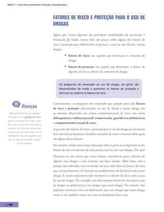 Módulo 3 | Como intervir precocemente: Prevenção e Intervenção Breve
p. 200
Fatores de risco e proteção para o uso de
drogas
Agora que vimos algumas das principais modalidades de prevenção e
Promoção de Saúde, vamos falar um pouco sobre alguns dos fatores de
risco e proteção que influenciam as pessoas a usar ou não álcool e outras
drogas:
ƒƒ fatores de risco: são aqueles que favorecem o consumo de
drogas
ƒƒ fatores de proteção: são aqueles que diminuem a chance de
alguém iniciar ou abusar do consumo de drogas.
Os programas de prevenção ao uso de drogas, em geral, são
desenvolvidos de modo a aumentar os fatores de proteção e
diminuir ao máximo os fatores de risco.
Curiosamente, as pesquisas têm mostrado que grande parte dos fatores
de risco e proteção relacionados ao uso de álcool e outras drogas são
os mesmos observados em outros comportamentos de risco, tais como
delinquênciaeviolênciajuvenil,evasãoescolar,gravideznaadolescência
e comportamento sexual de risco.
A questão dos fatores de risco e proteção para o uso de drogas já está muito
bem descrita na literatura científica mundial. Já existe consenso sobre quais
são alguns desses fatores.
No entanto, ainda existe muita discussão sobre o peso ou a importância dos
fatores de risco na decisão de uma pessoa usar ou não usar drogas. Por quê?
Devemos ter em mente que vários fatores contribuem para a decisão de
alguém usar drogas, e não somente um fator isolado. Além disso, não é
porque um indivíduo está envolvido em uma vida cheia de fatores de risco
que, necessariamente, ele fará um uso problemático de álcool e/ou de outras
drogas. É muito importante não interpretar os fatores de risco como causa
do uso de drogas. Por exemplo, um dos maiores fatores de risco para o uso
de drogas na adolescência é ter amigos que usem drogas. No entanto, não
podemos conversar com um adolescente que tem amigos que usam drogas
como se ele também usasse ou como se fatalmente fosse usar.
Atenção
Quando dizemos que alguém
faz parte de um grupo de risco
para o consumo de drogas, quer
dizer que essa pessoa está exposta
a fatores de risco que aumentam
a chance de envolvimento com a
substância. Isso não significa que
ela irá, necessariamente, tornar-
se um usuário.
 