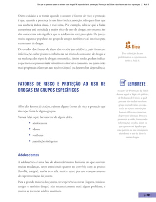 Por que as pessoas usam ou evitam usar drogas? A importância da prevenção, Promoção de Saúde e dos fatores de risco e proteção | Aula 7
p. 201
Outro cuidado a se tomar quando o assunto é fatores de risco e proteção
é que, quando a presença de um fator indica proteção, não quer dizer que
sua ausência indica risco, e vice-versa. Por exemplo, sabe-se que a baixa
autoestima está associada a maior risco de uso de drogas; no entanto, ter
alta autoestima não significa que o adolescente está protegido. Os jovens
muito seguros e populares no grupo de amigos também estão em risco para
o consumo de drogas.
Os estudos dos fatores de risco têm estado em evidência, pois fornecem
informações sobre possíveis influências no início do consumo de drogas e
na mudança dos tipos de drogas consumidas. Assim sendo, podem indicar
o que torna as pessoas mais vulneráveis a iniciar o consumo, ou quais estão
mais propensas a fazer um uso nocivo (abuso) ou desenvolver dependência.
Fatores de risco e proteção ao uso de
drogas em grupos específicos
Além dos fatores já citados, existem alguns fatores de risco e proteção que
são específicos de alguns grupos.
Vamos falar, aqui, brevemente de alguns deles.
ƒƒ adolescentes
ƒƒ idosos
ƒƒ mulheres
ƒƒ populações indígenas
Adolescentes
A adolescência é uma fase do desenvolvimento humano em que ocorrem
muitas mudanças, tanto emocionais quanto no convívio com as pessoas
(família, amigos), sendo marcada, muitas vezes, por um comportamento
de experimentação do jovem.
Para a grande maioria dos jovens, ter experiências novas (lugares, músicas,
amigos e também drogas) não necessariamente trará algum problema, e
muitos se tornarão adultos saudáveis.
Dica
Para definição de uso
problemático e experimental,
revise a Aula 6.
LEMBRETE
As ações de Promoção da Saúde
devem seguir a lógica da política
de Redução de Danos, a qual
procura não excluir nenhum
grupo ou indivíduo, ou seja,
todas as ações e orientações
buscam diferentes maneiras
de prevenir doenças. Procura
promover a saúde, fornecendo
informações a todos, desde os
que querem até àqueles que
não querem ou não conseguem
abandonar o uso de álcool e
outras drogas.
 