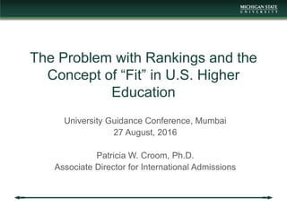 The Problem with Rankings and the
Concept of “Fit” in U.S. Higher
Education
University Guidance Conference, Mumbai
27 August, 2016
Patricia W. Croom, Ph.D.
Associate Director for International Admissions
 
