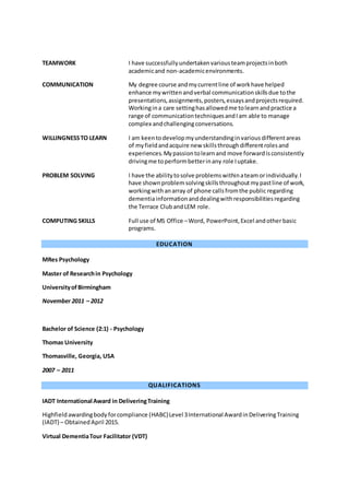 EDUCATION
MRes Psychology
Master of Researchin Psychology
UniversityofBirmingham
November 2011 – 2012
Bachelor of Science (2:1) - Psychology
Thomas University
Thomasville, Georgia, USA
2007 – 2011
QUALIFICATIONS
IADT International Award in DeliveringTraining
Highfieldawardingbodyforcompliance (HABC)Level 3International AwardinDeliveringTraining
(IADT) – Obtained April 2015.
Virtual DementiaTour Facilitator (VDT)
TEAMWORK I have successfullyundertakenvariousteamprojectsinboth
academicand non-academicenvironments.
COMMUNICATION My degree course andmycurrentline of workhave helped
enhance mywrittenandverbal communicationskillsdue tothe
presentations,assignments,posters,essaysandprojectsrequired.
Workingina care settinghasallowedme tolearnandpractice a
range of communicationtechniquesandIam able to manage
complex andchallengingconversations.
WILLINGNESSTO LEARN I am keentodevelopmyunderstandinginvariousdifferentareas
of myfieldandacquire new skillsthroughdifferentrolesand
experiences.Mypassiontolearnand move forwardisconsistently
drivingme toperformbetterinany role Iuptake.
PROBLEM SOLVING I have the abilitytosolve problemswithinateamorindividually.I
have shownproblemsolvingskillsthroughoutmypastline of work,
workingwithanarray of phone callsfromthe public regarding
dementiainformationanddealingwithresponsibilitiesregarding
the Terrace ClubandLEM role.
COMPUTING SKILLS Full use of MS Office –Word, PowerPoint,Excel andother basic
programs.
 