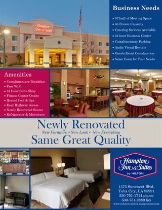 Amenities
 Complimentary Breakfast
 Free WiFi
 24 Hour Suite Shop
 Fitness Center Onsite
 Heated Pool & Spa
 Easy Highway Access
 Newly Renovated Rooms
 Refrigerator & Microwave
Business Needs
 912sqft of Meeting Space
 65 Person Capacity
 Catering Services Available
 24 hour Business Center
 Complimentary Parking
 Audio Visual Rentals
 Onsite Event Coordination
 Sales Team for Your Needs
Newly RenovatedNew Furniture • New Look • New Everything
Same Great Quality
1375 Sunsweet Blvd.
Yuba City, CA 95991
530-751-1714 phone
530-751-2889 fax
www.yubacitysuites.hamptoninn.com
 