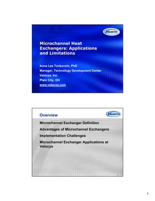 1
Microchannel Heat
Exchangers: Applications
and Limitations
Anna Lee Tonkovich, PhD
Manager, Technology Development Center
Velocys, Inc
Plain City, OH
www.velocys.com
2
Overview
Microchannel Exchanger Definition
Advantages of Microchannel Exchangers
Implementation Challenges
Microchannel Exchanger Applications at
Velocys
 