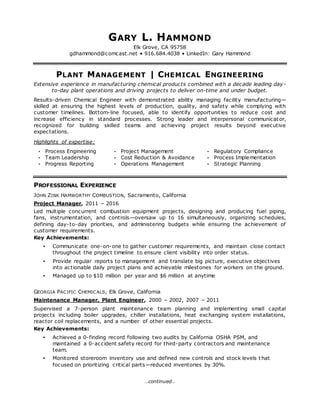 …continued…
GARY L. HAMMOND
Elk Grove, CA 95758
gdhammond@comcast.net • 916.684.4038 • LinkedIn: Gary Hammond
PLANT MANAGEMENT | CHEMICAL ENGINEERING
Extensive experience in manufacturing chemical products combined with a decade leading day-
to-day plant operations and driving projects to deliver on-time and under budget.
Results-driven Chemical Engineer with demonstrated ability managing facility manufacturing—
skilled at ensuring the highest levels of production, quality, and safety while complying with
customer timelines. Bottom-line focused, able to identify opportunities to reduce cost and
increase efficiency in standard processes. Strong leader and interpersonal communicator,
recognized for building skilled teams and achieving project results beyond executive
expectations.
Highlights of expertise:
• Process Engineering
• Team Leadership
• Progress Reporting
• Project Management
• Cost Reduction & Avoidance
• Operations Management
• Regulatory Compliance
• Process Implementation
• Strategic Planning
PROFESSIONAL EXPERIENCE
JOHN ZINK HAMWORTHY COMBUSTION, Sacramento, California
Project Manager, 2011 – 2016
Led multiple concurrent combustion equipment projects, designing and producing fuel piping,
fans, instrumentation, and controls—oversaw up to 16 simultaneously, organizing schedules,
defining day-to-day priorities, and administering budgets while ensuring the achievement of
customer requirements.
Key Achievements:
• Communicate one-on-one to gather customer requirements, and maintain close contact
throughout the project timeline to ensure client visibility into order status.
• Provide regular reports to management and translate big picture, executive objectives
into actionable daily project plans and achievable milestones for workers on the ground.
• Managed up to $10 million per year and $6 million at anytime
GEORGIA PACIFIC CHEMICALS, Elk Grove, California
Maintenance Manager, Plant Engineer, 2000 – 2002, 2007 – 2011
Supervised a 7-person plant maintenance team planning and implementing small capital
projects including boiler upgrades, chiller installations, heat exchanging system installations,
reactor coil replacements, and a number of other essential projects.
Key Achievements:
• Achieved a 0-finding record following two audits by California OSHA PSM, and
maintained a 0-accident safety record for third-party contractors and maintenance
team.
• Monitored storeroom inventory use and defined new controls and stock levels t hat
focused on prioritizing critical parts—reduced inventories by 30%.
 
